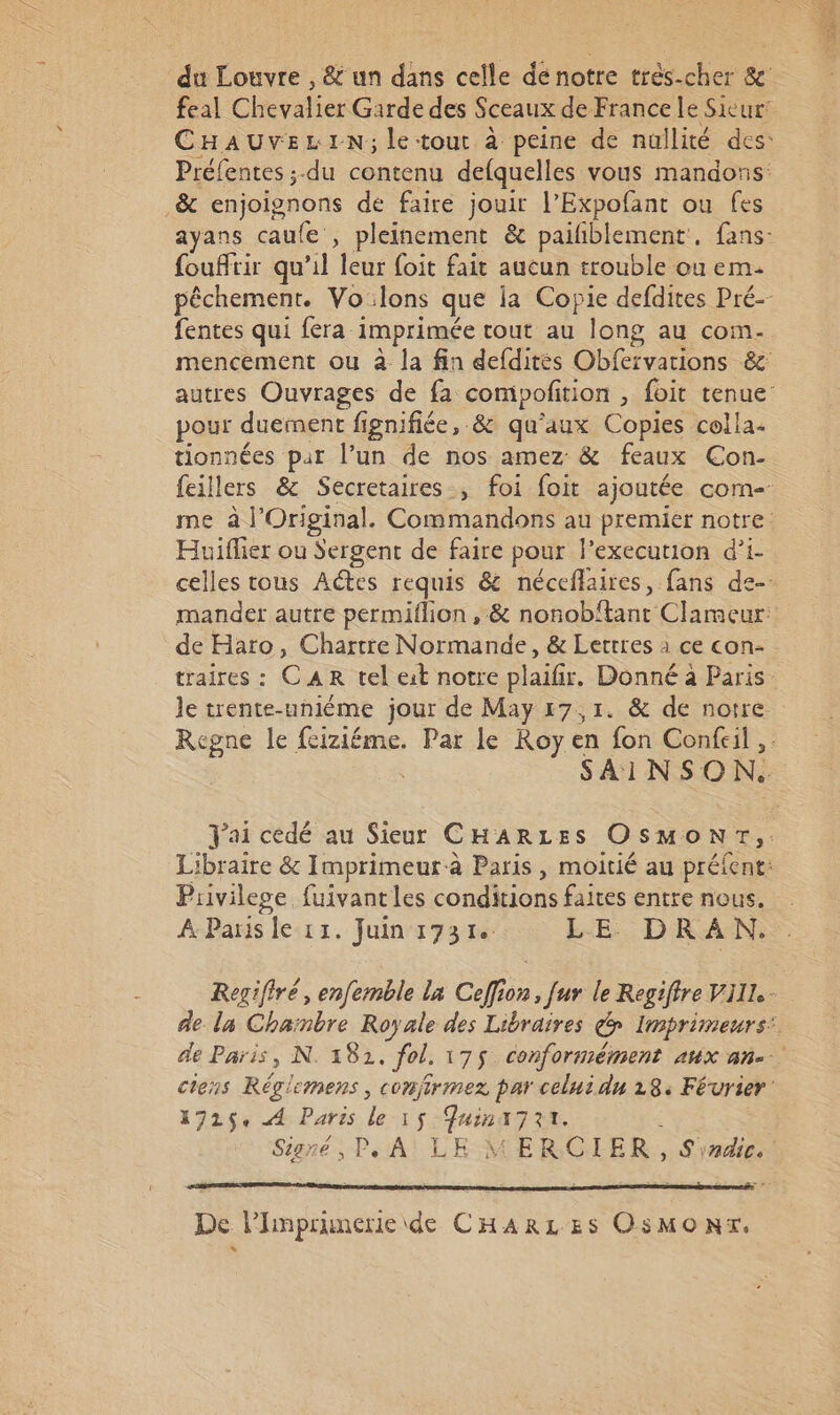 feal Chevalier Garde des Sceaux de France Le Sicur’ Préfentes ;.du contenu defquelles vous mandons: &amp; enjoignons de faire jouir l’Expofant ou fes ayans caufe , pleinement &amp; pailiblement. fans: foufrir qu’il leur foit fait aucun trouble ou em pêchement. Vo:lons que ja Copie defdites Pré-- fentes qui fera imprimée tout au long au com- mencement ou à la fin defdites Obfervations &amp; pour duement fignifiée, &amp; qu'aux Copies colla. tionnées par l’un de nos amez &amp; feaux Con- Huiflier ou Sergent de faire pour l’execution d’i- mander autre permiflion , &amp; nonobtant Clameur: de Haro, Chartre Normande, &amp; Lettres à ce con- SAINSON. Piivilege. fuivant les conditions faites entre nous. À Paris le 11. Juin 1731 LE DRAN., 1725 A Paris le 15 Juinx7rr. \ Signé , P. A! LE MERCIER, S'awe. De l'Imprmerie ide CHARLES OsMONT.