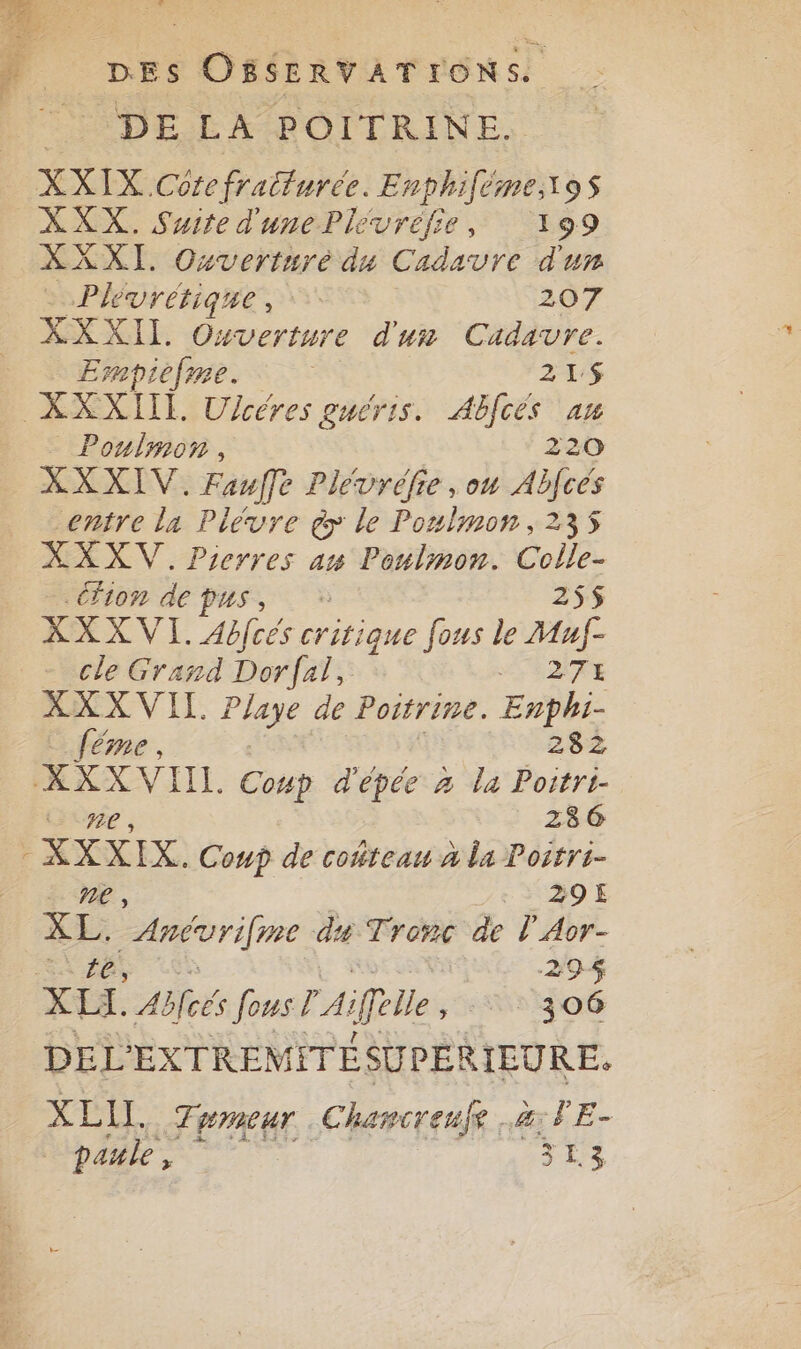 DELA POITRINE. XXIX Core fratturée. Enphiféme,\9s XXX. Suite d'unePle vréfie , 199 XXXI. Oxvertnré du Cadavre d'un Phvrétique, 207 XXXIL Ouverture d'un Cadavre. Empiefme. 215$ _ Poulmon, 220 XXXIV. Fauffe Plévréfie , ou Abfcés entre la Plévre à le Ponlmon, 235 XXXV. Pierres an Poulmon. Colle- CON de PUS, 255 XXXVI. Abfcés critique fous le Muf- cle Grand Dorfal, HTIATE XXX VII. Paye de Pottrine. Enphi- {éme , 282 KXXVIIL Coup d'épée à la Poitri- UE , 286 ’ He es Coup de coñteau À la Postri- | :. + 3O E XL. Anévrifne du Tronc de l'Aor- 294 DEL EXTREMITÉE SU PÉRIEURE. XELIL, 7 vmeur .Chamcrenfe à: PE- paule , 3 L.3