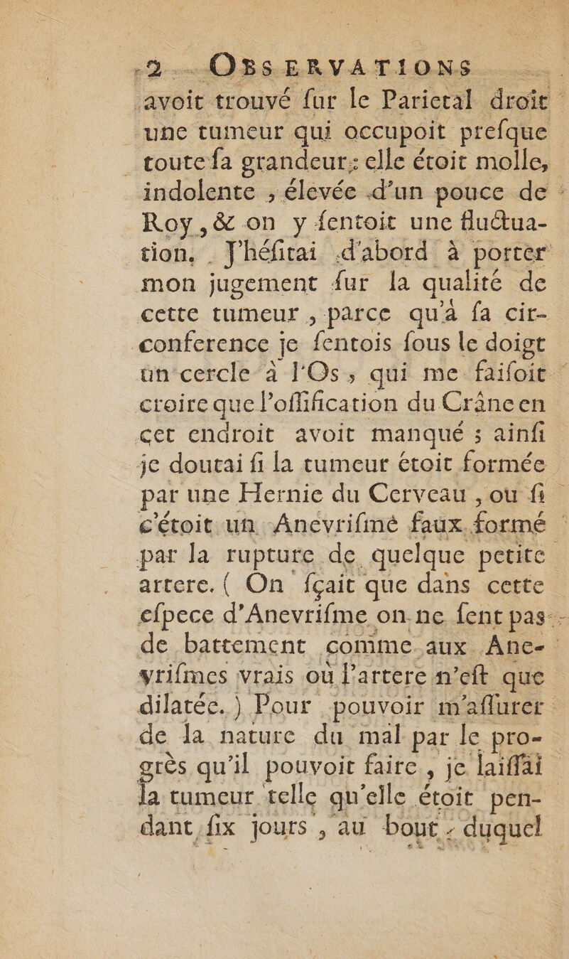une tumeur qui occupoit prefque Roy,&amp; on y fentoit une fluétua- . &amp; 7 L mon jugement fur la qualité de conference je fentois fous le doigt croire que l’offification du Crâncen cet endroit avoit manqué ; ainfi je doutai fi la tumeur étoit formée par une Hernie du Cerveau , ou fi artere. ( On fçait que dans cette yrifmes vrais ou l’artere n’eft que de la nature du mal par le pro- la tumeur telle qu'elle étoit pen- dant fix jours , au bout - duquel