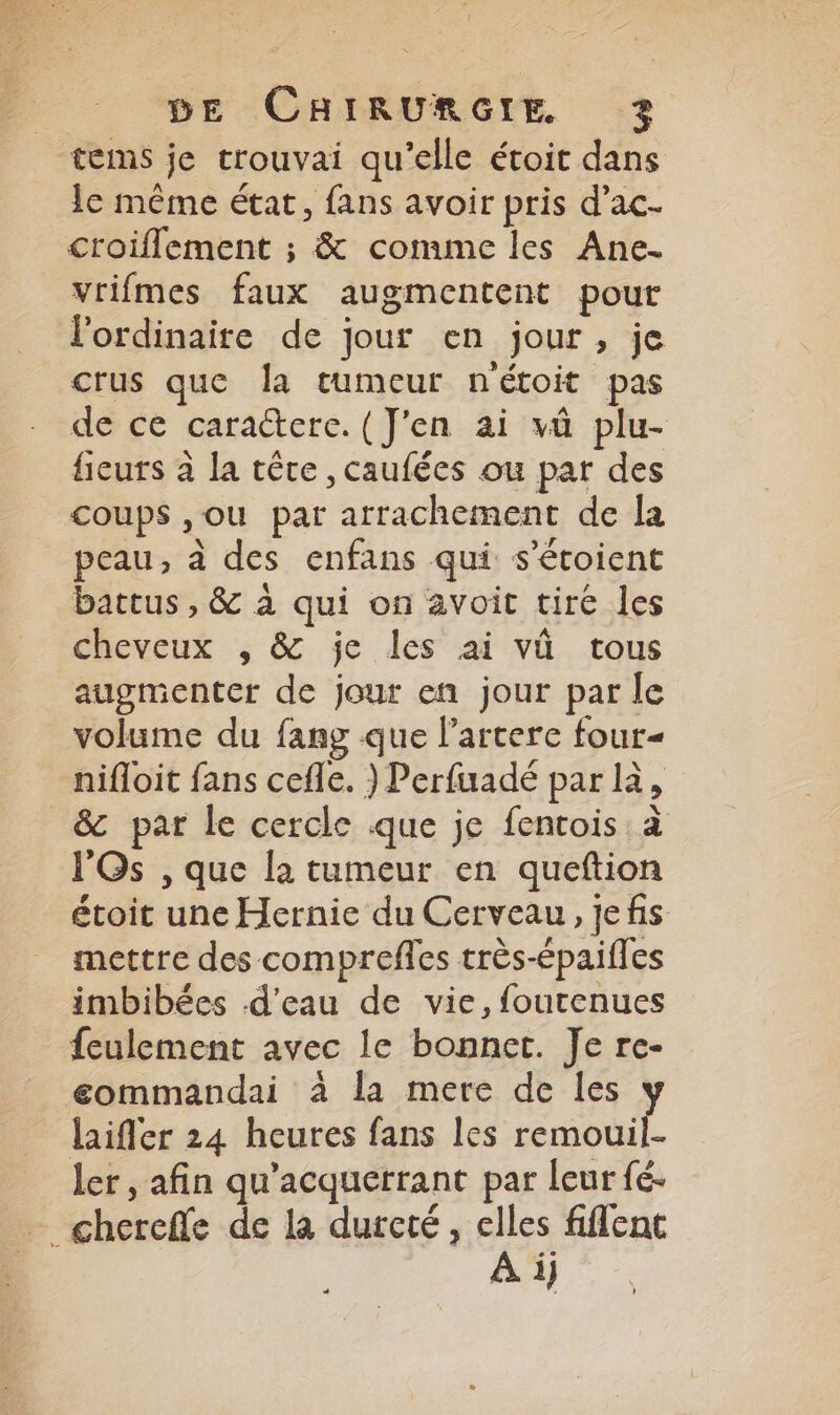 tems je trouvai qu’elle étoit dans lc même état, fans avoir pris d’ac- croiflement ; &amp; comme les Ane. vrifmes faux augmentent pour l'ordinaire de Jour en jour, je crus que la tumeur n'étoit pas de ce caractere. (J'en ai vû plu- fieuts à la têre , caufées ou par des coups ,ou par arrachement de la peau, à des enfans qui s’étoient battus, &amp; à qui on avoit tiré les cheveux , &amp; je les ai vû tous augmenter de jour en jour par le volume du fang que larcere four« nifloit fans cefle. ) Perfuadé par là, _&amp; par le cercle que je fentois à l'Os , que la tumeur en queftion étoit une Hernie du Cerveau, jefis mettre des comprefles très-épaifles imbibées d'eau de vie, foutenues feulement avec le bonnet. Je re- eommandai à la mere de les : laifler 24 heures fans les St ler , afin qu’acquerrant par leur fé. - chereffe de la durcté, elles fiflenct : À i}