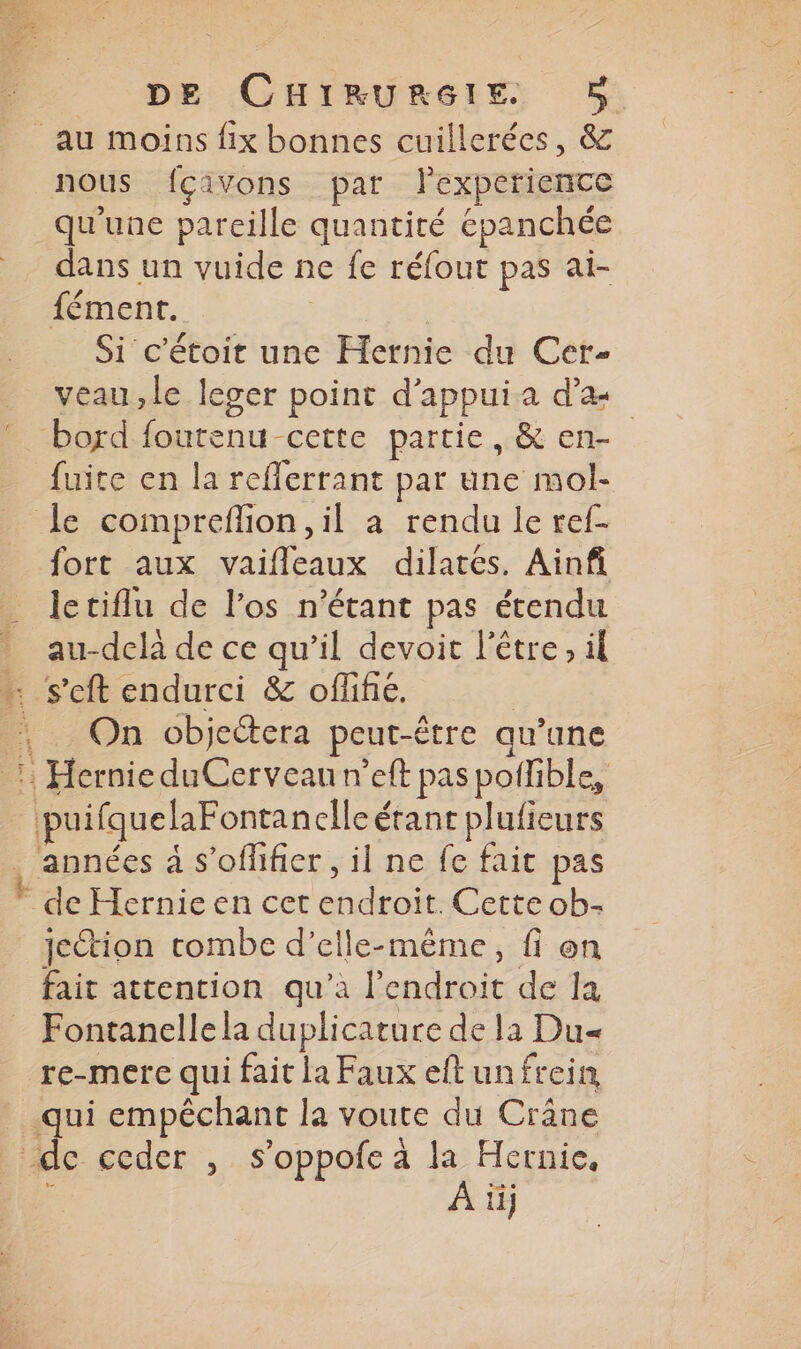 nous fçivons par lexperience qu'une pareille quantité épanchée dans un vuide ne fe réfout pas ai- fément. et Si c'étoit une Hernie du Cer- veau ,le leger point d'appui a d’æ bord foutenu cette partie, &amp; en- fuite en la reflerrant par une mol- le compreflion, il a rendu le ref- fort aux vaifleaux dilatés. Ainfi letiflu de l'os n'étant pas étendu au-delà de ce qu’il devoit l'être, il On objectera peut-être qu’une puifquelaFontan elle érant plufieurs jection rtombe d'elle-même, fi on fait attention qu’à l'endroit de la Fontanelle la duplicature de la Du re-mere qui fait la Faux eftunfrein À ii