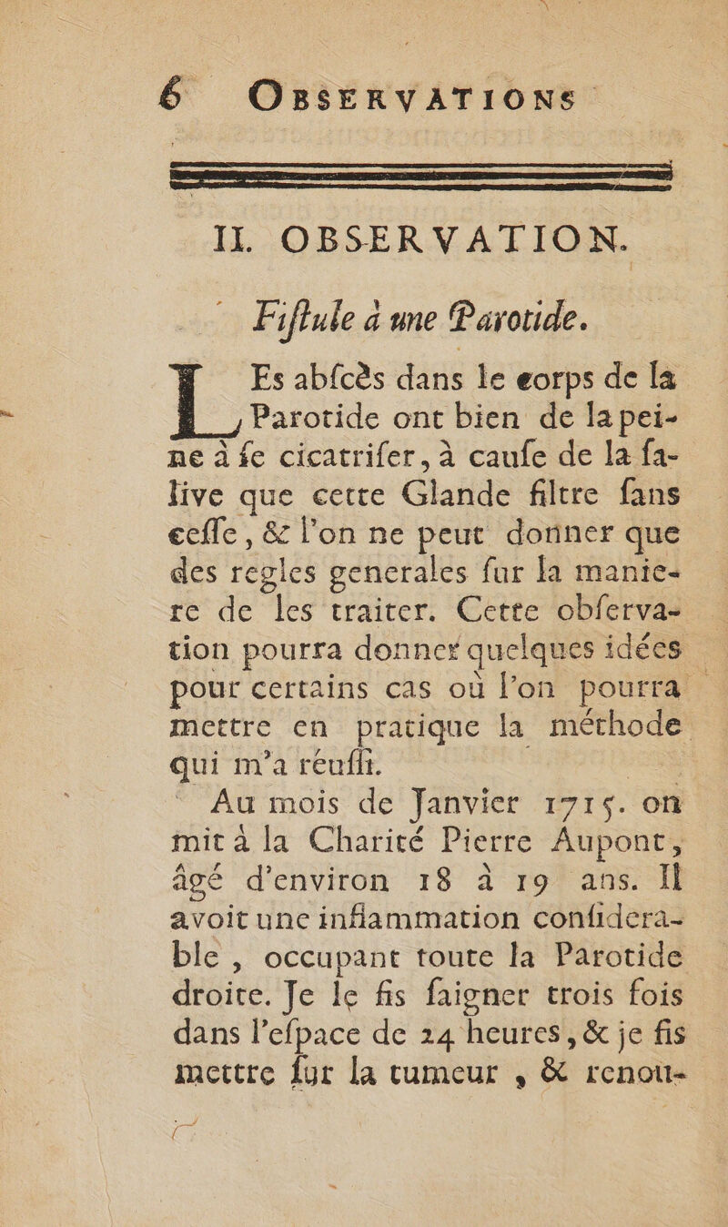 IL OBSERVATION. Fiflule a une Parotide. Es abfcès dans le eorps de [a Parotide ont bien de la pei- ne à fe cicatrifer, à caufe de la fa- live que cette Glande filtre fans ecfle , &amp; l’on ne peut donner que des regles gencrales fur fa manie- re de les traiter. Cette obferva- tion pourra donner quelques idées pour certains cas où l’on pourra mettre en pratique la méthode qui m'a reufilt. Au mois de Janvier 1715. on mit à la Charité Pierre Aupont, âcé d'environ 18 à 19 ans. Il avoit une inflammation confidera- ble | occupant toute la Parotide droite. Je le fis faigner trois fois dans l’efpace de 24 heures, &amp; je fis mettre {ur la cumeur , &amp; renou- Fe