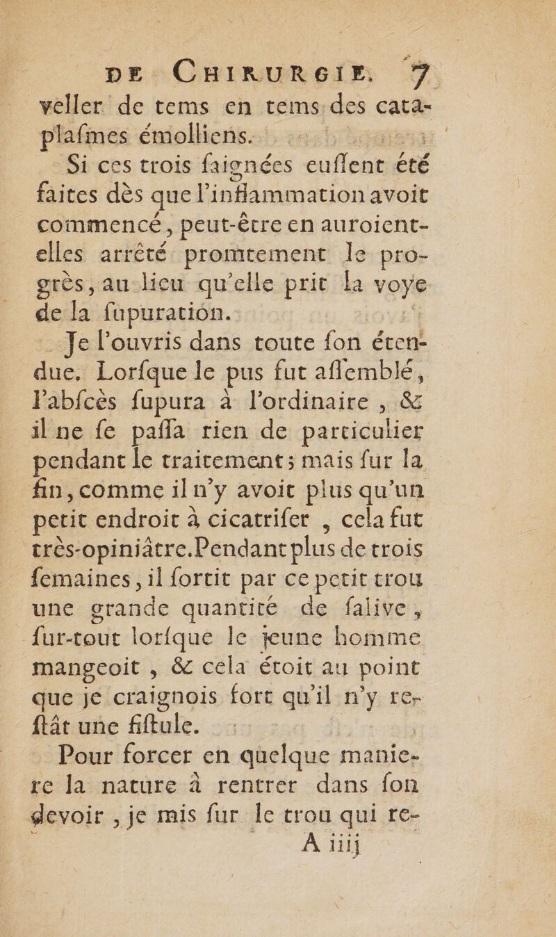 veller de tems en tems. des Cata- plafmes émolliens. Si ces trois faignées eme cé été faites dès que l'infammation avoit commencé, peut-être en auroient- elles arrêté promtement le pro- grès, au licu qu’elle prit la von de la fupuration. Je louvris dans toute fon écen- due. Lorfque le pus fut aflemblé, lPabfcès fupura à l'ordinaire , &amp; _ilne fe pañla rien de particulier pendant le traitement ; mais fur la fin,comme il n’y avoit plus qu'un petit endroit à cicatrifer , cela fut très-opiniâtre.Pendant plus de trois femaines, il fortit par ce petit trou une grande quantité de falive, Éartouit lorique le tune hoftfme mangeoit , &amp; cela étoit au point que je craignois fort qu'il n'y re- ftât une fliuhe. Pour forcer en quelque manie- re Ja nature à rentrer dans fon devoir , je mis fur Îe trou qui re- A ii]
