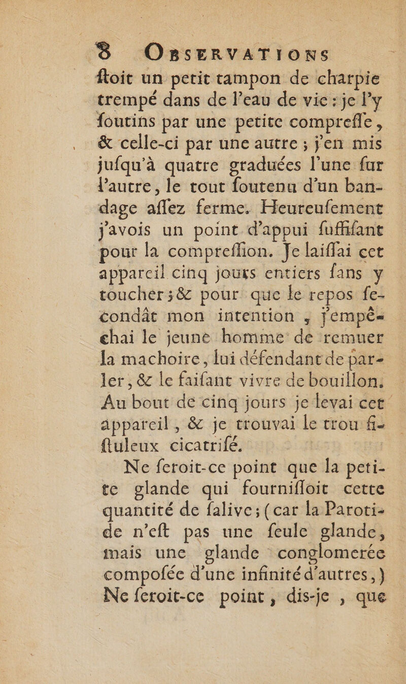 = Roit un petit tampon de charpie trempé dans de l’eau de vie: je l'y foutins par une petite comprefle, &amp; celle-ci par une autre ; jen mis jufqu’à quatre graduées l’une fur Pautre, le tout foutenu d’un ban- dage aflez ferme. Heureufement javois un point d'appui fuffifant pour la compreflion. Je laiffai cet appareil cinq jours entiers fans y toucher ;&amp; pour que le repos fe- condât mon intention ,; j'empêé= thai le jeune homme dé remuer la machoire, lui défendant de par- ler, &amp; le faifant vivre de bouillon. Au bout de cinq jours je levai cet appareil, &amp; je trouvai le trou f- fluleux cicatrifé. | Ne feroit-ce point que la peti- te glande qui fournifloit cette quantité de falive; (car la Paroti- de n’eft pas une feule glande, mais une glande conglomerée compofée d'une infinitéd'autres,) Ne feroit-ce point, dis-je , que