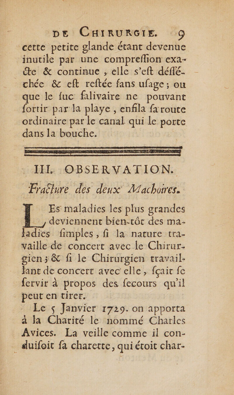 _ cette pctite glande étant devenue inutile par une compreflion exa- “te &amp; continue , elle s’eft déflé- chée &amp; eft reftée fans ufage ; ou que le fuc falivaire ne pouvant fortir par la playe , enfla fa route ordinaire par le canal qui le porte dans la bouche. | . HIT OBSERVATION. _Frallure des deux Machores. | Es maladies les plus grandes # deviennent bien-tôt des ma- fadies fimples , fi la nature tra- vaille dé concert avec le Chirur. giens &amp; fi le Chirurgien travail- ant de concert avec elle, fçaic fe - fervir à propos des fecours qu'il peut en tirer. Le $ Janvier 1729. on apporta a la Charité le nommé Charles Avices. La veille comme il con- duifoit fa charette, quiétoit char-