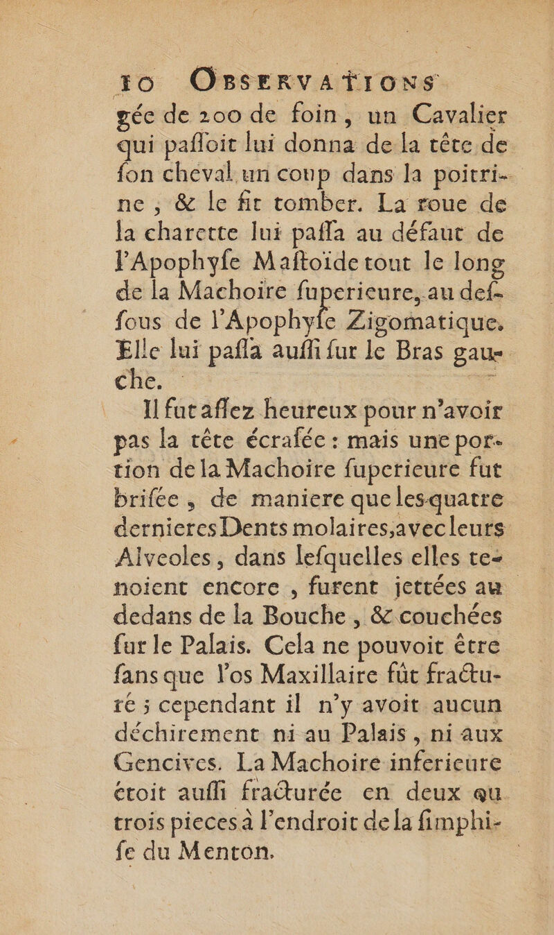 géc de 200 de foin, un Cavalier qui pafloit lui donna de la tête de fon cheval un coup dans la poitri. ne , &amp; le fit tomber. La roue de la charette lui pafla au défaut de FApophyfe Maftoïde tout le long de la Machoire fuperieure, au def- fous de l'Apophyfe Zisomatique, Elle lui pañla auffi fur le Bras gaue che. La Il fut affez heureux pour n’avoir pas la tête écralée : mais une por. tion dela Machoire fuperieure fut brifée, de maniere que lesquatre dernieres Dents molaires,avecleurs Alveoles, dans lefquelles elles te- noient encore , furent jettées au dedans de la Bouche , &amp; couchées far le Palais. Cela ne pouvoit être fansque los Maxillaire füt fratu- ré ; cependant il n’y avoit aucun déchirement ni au Palais, ni aux Gencives. La Machoire inferieure étoit aufli fraturée en deux qu. trois pieces à l'endroit dela fimphi- fe du Menton.