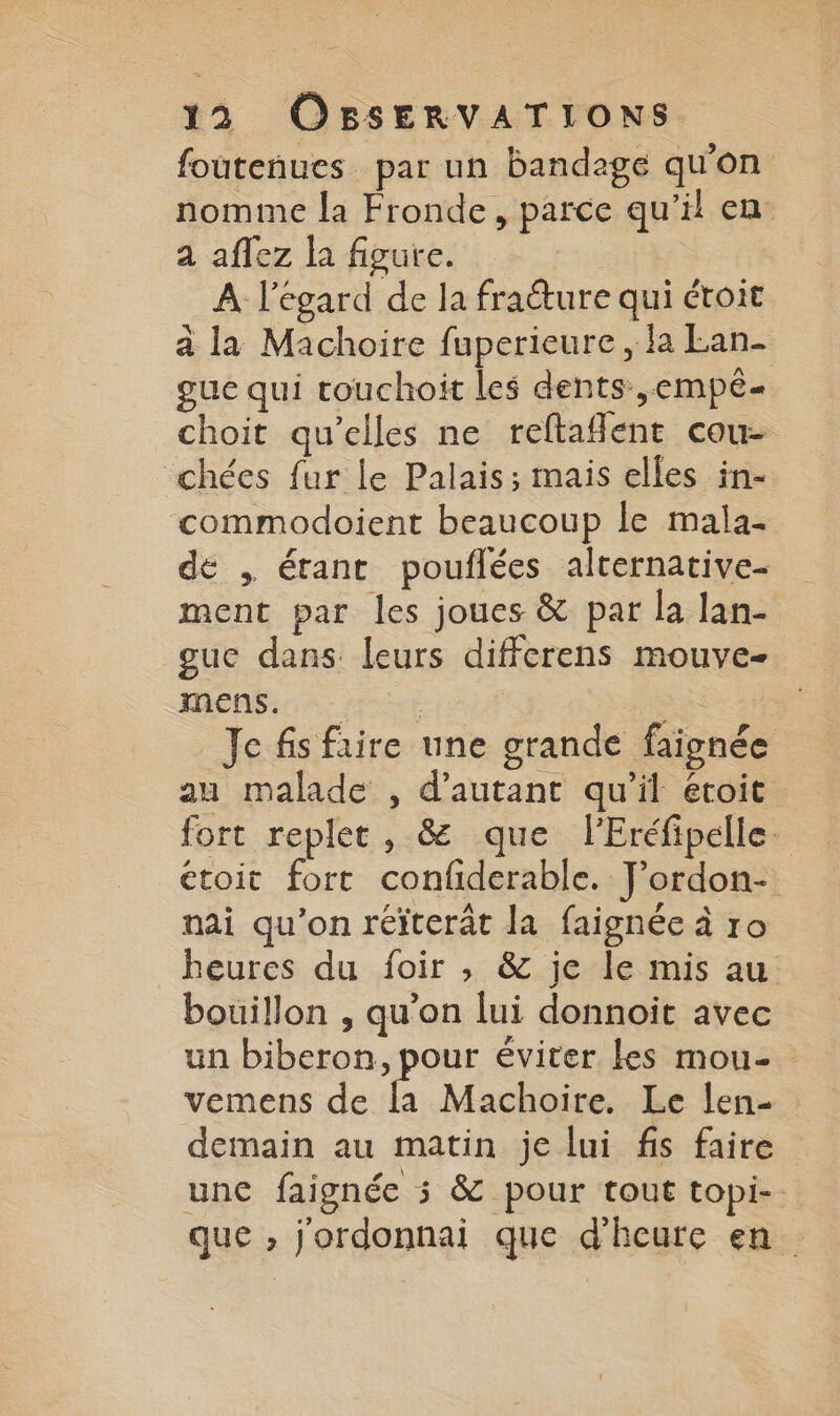 foutenues par un bandage qu'on nomme la Fronde, parce qu'il en a aflez la figure. A l'égard de la fraéture qui étoit à la Machoire fuperieure, fa Lan- gue qui touchoit les dents ,empé- choit qu’elles ne reftaflent cou- chées fur le Palais; mais elles in- commodoient beaucoup le mala- de , étant pouflées alternative- ment par les joues &amp; par la lan- guc dans leurs differens mouve- men$:: it | | Je fis frire une grande faignée au malade , d'autant qu'il étoit fort replet, &amp; que l'Eréfipélle. étoit fort confiderable. J’ordon- nai qu'on réïterât la faignée à ro heures du foir , 8 je le mis au bouillon , qu’on lui donnoït avec un biberon, pour éviter les mou- vemens de la Machoire. Le len- demain au matin je lui fis faire une faignée 5 &amp; pour tout topi- que , j'ordonnai que d'heure en