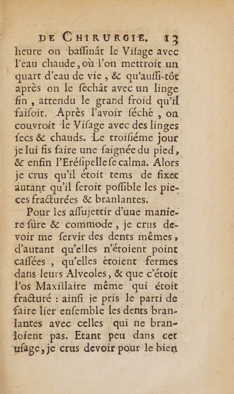 | DE CHIRURGIE. 413 heure on baflinât le Vifage avec l’eau chaude, où l’on mettroit un _ quart d’eau de vie , &amp; qu'aufli-tôt après on le féchat avec un linge fin , attendu le grand froid qu’il failoit. Après l'avoir féché , on couvroit ‘le Vifage avec des linges fecs &amp; chauds. Le troifiéme jour je lui fis faire une faignée du pied, &amp; enfin l’Eréfipellefe calma. Alors je crus qu'il étoit tems de fixer autant qu'il feroit pofible les pie- ces fraŒurées &amp; branlantes. Pour les aflujettir d’une manie- re füre &amp; commode, je crus de- voir me fervir des dents mêmes; d'autant qu'elles n'étoient point caflées | qu’elles étoient fermes dans leurs Alveoles, &amp; que c'étoit Fos Maxillaire même qui étoit fraturé : ainfi je pris le parti de faire lier enfemble les dents bran- lantes avec celles qui ne bran- loient pas. Etant peu dans cet ufage, je crus devoir pour le bien