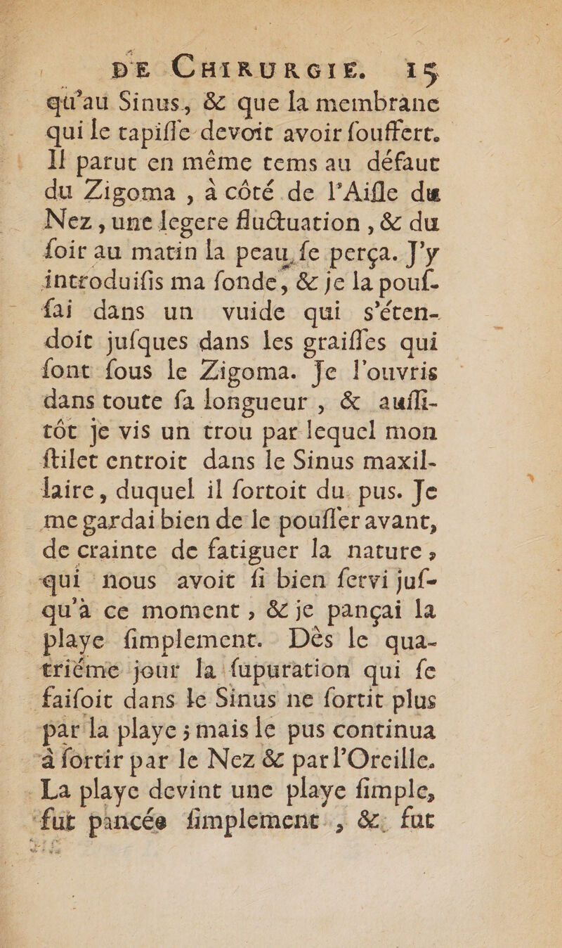 _ qu'au Sinus, & que la membrane qui le tapiffe devoit avoir fouffert. IF parut en même tems au défaut du Zigoma , à côté de l’Aifle du Nez , une legere fludtuation , & du {oir au matin la peau, fe perça. J'y introduifis ma fonde, & je la pouf. fai dans un vuide qui s’éten- doit jufques dans les graiffes qui font fous le Zigoma. Je l'ouvris dans toute fa longueur , & aufli- tôt Je vis un trou par lequel mon ftilet entroit dans le Sinus maxil- laire, duquel il fortoit du. pus. Je me gardai bien de le poufler avant, de crainte de fatiguer la nature, qui nous avoit fi bien fervi juf- qu'a ce moment , & je pançai la _playe fimplement. Dès le qua- +riéme jout la fupuration qui fe faifoit dans le Sinus ne fortit plus par la playe ; mais le pus continua “à fortir par le Nez & par l’Oreille. La playe devint une playe fimple, ‘fut pancée fimplemenc, &: fur