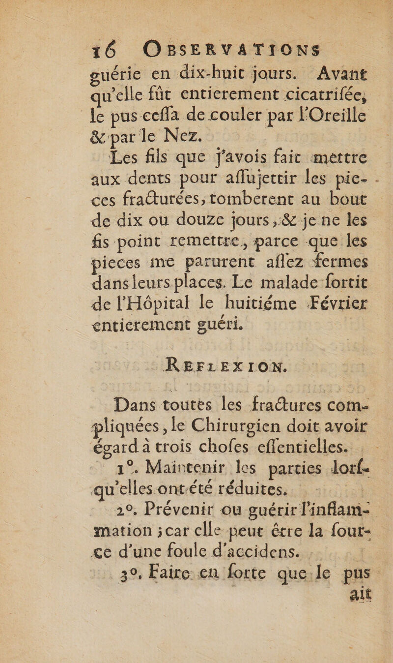 guérie en dix-huit jours. Avant qu’elle fût entierement cicatrifée, le pus cefla de couler par l'Oreille &amp;parle Nez. : Les fils que J'avois fait mettre aux dents pour aflujettir les pie- - ces fratturées, tomberent au bout de dix ou douze jours ,:&amp; je ne les fis point remettre, parce que les pieces me parurent aflez fermes dansleurs places. Le malade fortit de l'Hôpital le huitiéme Février entierement guéri. | REFLEXION. Dans toutes les fraétures com- pliquées le Chirurgien doit avoir égard à trois chofes effentielles. 1°. Maintenir les parties lorf- qu’elles ontété réduites. | 2°. Prévenir ou guérir l'inflam- mation ;car elle peut être la four- ce d’une foule d’accidens. 3°, Faire cn forte que.le pus alt