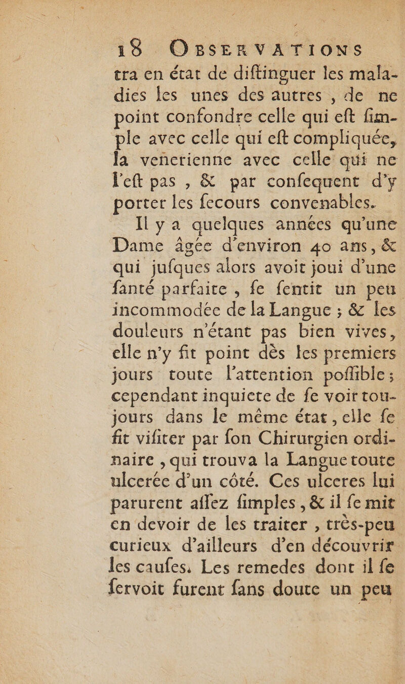 tra en état de diftinguer les mala- dies les unes des autres , de ne point confondre celle qui eft fim- plie avec celle qui eft compliquée, la vencrienne avec celle qui ne left pas , & par confequent d’y porter les fecours convenables. Il ya quelques années qu'une Dame âgec d'environ 40 ans, & qui jufques alors avoit joui d’une fanté parfaite , fe fentit un peu incommodéc de la Langue ; & {es douleurs n'étant pas bien vives, elle n’y fit point dès les premiers jours toute l'attention pofñlible ; cependant inquicte de fe voir tou- jours dans le même état, elle fe fit vifiter par fon Chirurgien ordi- naire , qui trouva la Languetoute ulcerée d’un côté. Ces ulceres lui parurent aflez fimples , & il fe mit en devoir de les traiter , très-peu curieux d’ailleurs d’en découvrir les caufes, Les remedes dont il fe fervoit furent fans doute un peu