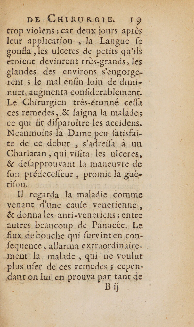 i | DE CHIRURGIE 19 trop violens ; car deux jours après leur application , la Langue fe gonfla , les ulceres de petits qu'ils étoient devinrent très-grands, les glandes des environs s’engorge- rent ; le mal enfin loin de dimi- nuet, augmenta confiderablement. Le Chirurgien très-étonné cefla ces remedes, & faigna la malade; ce qui fit difparoître les accidens. _Neanmoins là Dame peu fatisfai- te de ce debut, s’adrefla à un Charlatan , qui vifita les ulceres, _ & defapprouvant la maneuvre de fon prédeceileur , promit la gue- rifon. | Il regarda la maladie comme venant d'une caufe venerienne., & donna les anti-veneriens ; entre autres beaucoup de Panacée. Le Aux de bouche qui furvinten con- .fequence, allarma extraordinaire- . ment la malade , qui ne voulut -plus ufer de ces remedes ; cepen- dant on lui en prouya par tant de F B ij