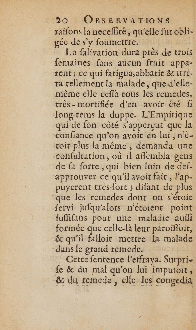 # 20 OBSERVATIONS raifons la neceflité, qu'elle fut obli- géc de s’y foumettre. 5 La falivation dura près de trois femaines fans aucun fruit appa- rent; ce qui fatigua,abbatit & irri- ta tellement la malade, que d’elle- même elle cefla tous les remedes, très- mortifiée d'en avoir été fi long-tems la duppe. L'Empirique qui de fon côté s’apperçut que la confiance qu’on avoit en lui , n’€- coit plus la même , demanda une confulration, où il afflembla gens de fa forte , qui bien loin de def- approuver ce qu’ilavoit fait, Pap- puycrent trés-fort ; difant de plus ‘que les remedes dont on s'éroit fervi jufqu’alors n’étoient point fuffifans pour une maladie auf formée que celle-là leur paroïfloit, & qu’il falloit mettre la malade dans le grand remede. | Cette fentence l’effraya. Surpris fe & du mal qu'on lui imputoit, & du remede, elle les congedia