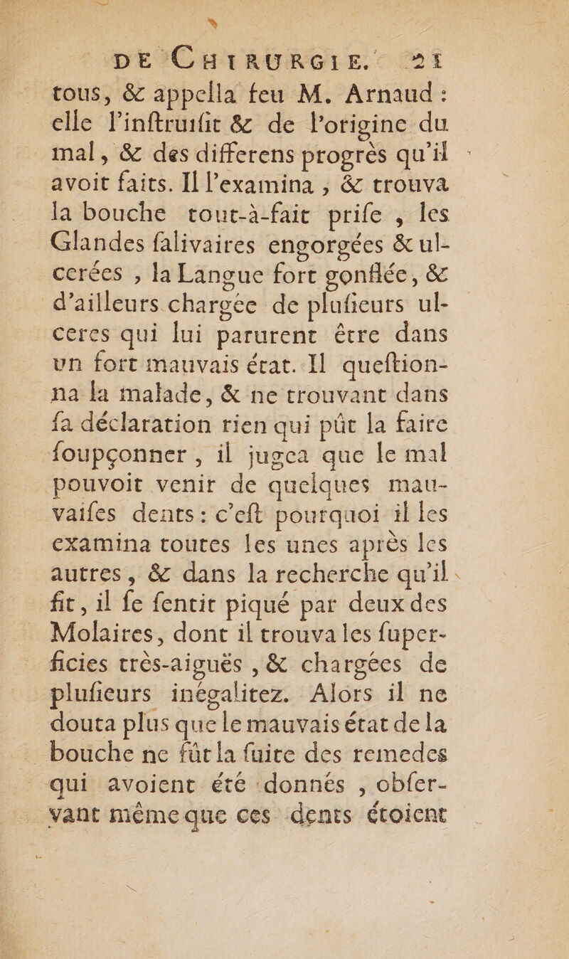 à DE'CHTRURGLE. 1 tous, & appclla feu M. Arnaud: elle linftruifit & de l’origine du _ mal, & des differens progrès qu'il avoit faits. Il l’examina , & trouva la bouche tout-à-fait prife , les Glandes falivaires engorgées & ul- ccrées , la Langue fort gonflée, & d’ailleurs chargée de plafieurs ul- ceres qui lui parurent être dans un fort mauvais écat. Il queftion- na fa malade, & ne trouvant dans fa déclaration rien qui pût la faire foupçonner , il jugea que le mal pouvoit venir de quelques mau- vaifes dents: c’eft pourquoi il les examina toutes les unes après les autres, & dans la recherche qu’il fit, il fe fencit piqué par deuxdes Molaires, dont il trouva les fuper- ficies très-aiguës , & chargées de plufeurs inégalitez. Alors il ne douta plus que le mauvais état de la bouche ne für la fuite des remedes qui avoient été donnés , obfer- vant même que ces dents étoicnt Pé