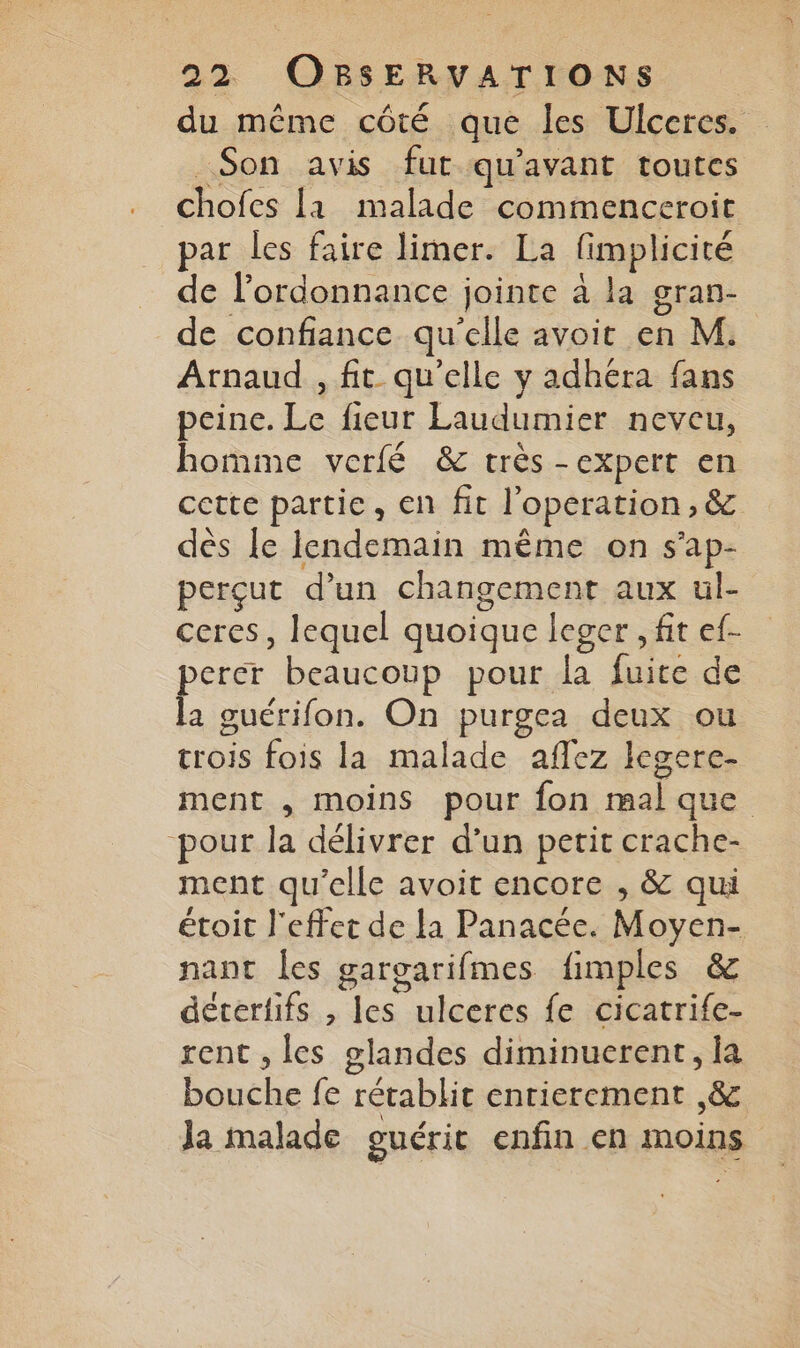 du même côté que les Ulceres. _Son avis fut qu'avant toutes chofcs la malade commenceroit par les faire limer. La fimplicité de l’ordonnance jointe à la gran- de confiance qu'elle avoit en M. Arnaud , fit qu'elle y adhéra fans peine. Le fieur Laudumier neveu, homme verfé & très -expert en cette partie, en fit l’operation, & dès le lendemain même on s'ap- perçut d’un changement aux ul- ceres, lequel quoique leger , fit ef- perer beaucoup pour la fuite de la guérifon. On purgea deux ou crois fois la malade aflez legere- ment , moins pour fon mal que -pout la délivrer d’un petit crache- ment qu’elle avoit encore , & qui étoit l'effet de la Panacée. Moyen- nant les gargarifmes fimples & détertifs , les ulceres fe cicatrife- rent , les glandes diminuerent, la bouche fe rétablit entierement ,& Ja malade guérit enfin en moins