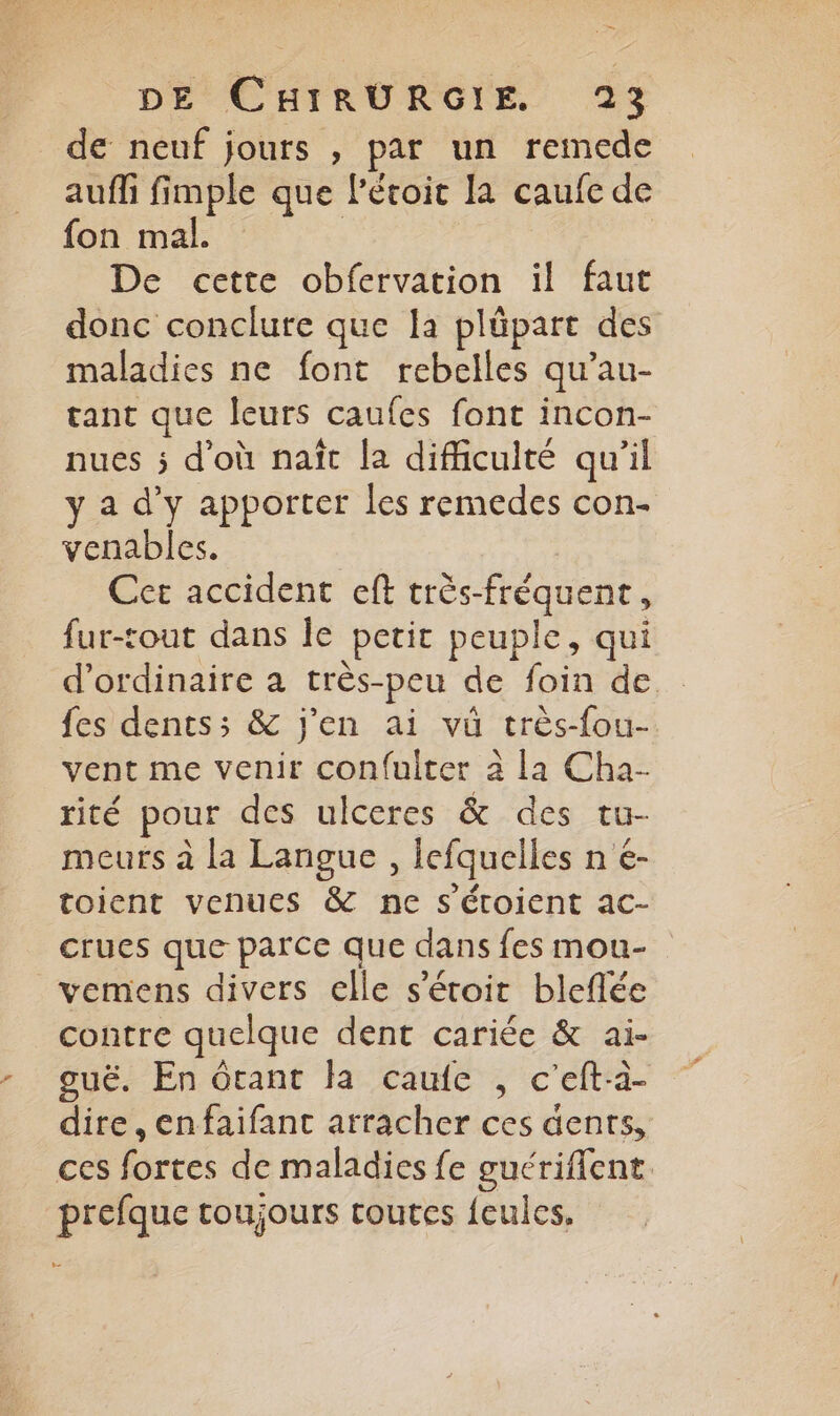 de neuf jours , par un remede auffi fimple que léroit la caufe de fon mal. | | De cette obfervation il faut donc conclure que la plüpart des maladies ne font rebelles qu’au- tant que leurs caufes font incon- nues ; d'où naît {a difficulté qu’il y a d'y apporter les remedes con- venables. Cet accident eft très-fréquent, fur-tout dans le petit peuple, qui d'ordinaire à très-peu de foin de {es dents; & j'en ai vü très-fou- vent me venir confuiter à la Cha- rité pour des ulceres & des tu- meurs à la Langue , lefquelles n é- toient venues & ne s'éroient ac- crues que parce que dans fes mou- vemens divers elle s’étoic bleflée contre quelque dent cariée & ai- guë. En ôtant la caufe , c’eft-à- dire, enfaifanc arracher ces dents, ces fortes de maladies fe guérifent prefque toujours toutes {eules,