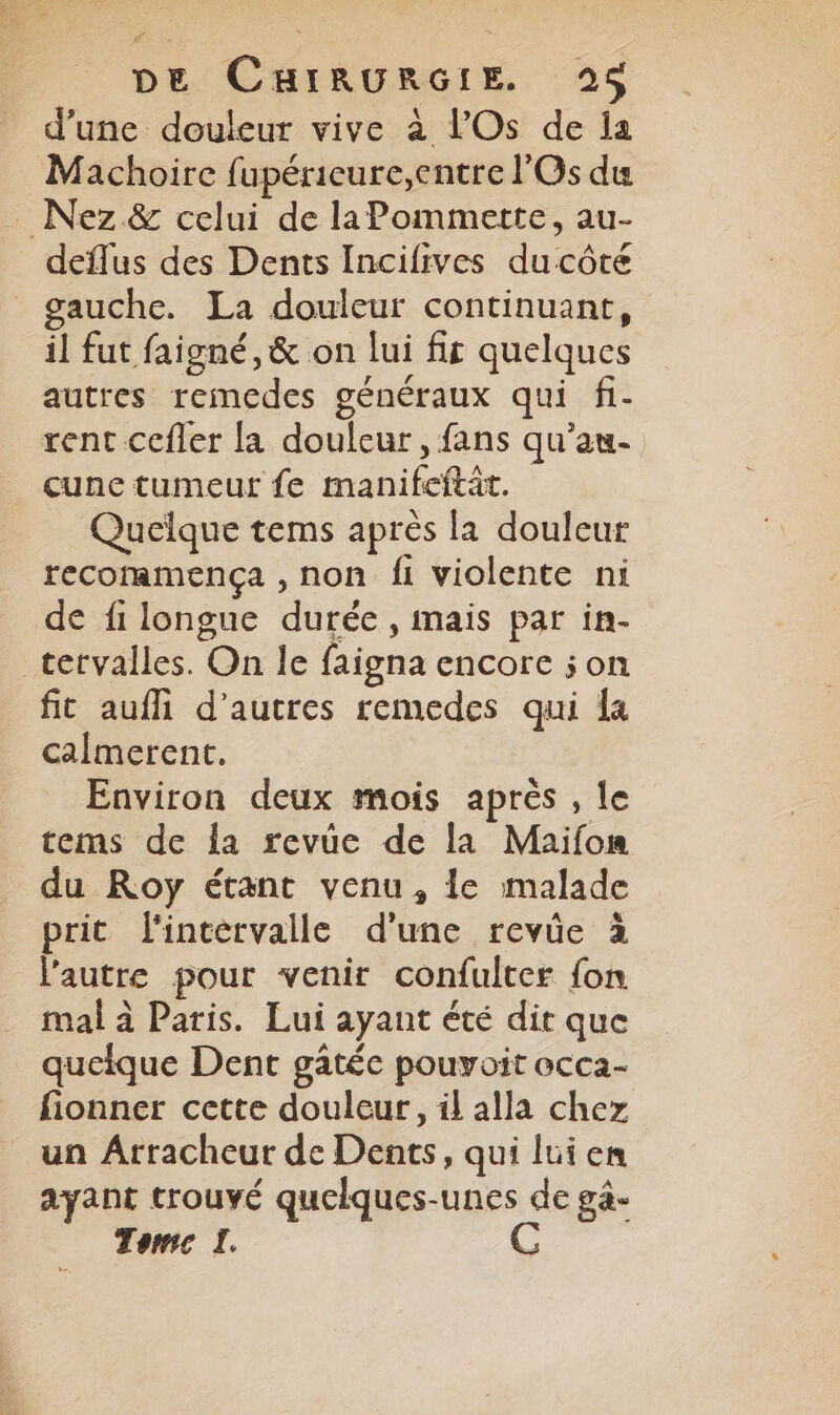 d’une douleur vive à l’'Os de ia Machoire fupéricure,entre l'Os du _ Nez &amp; celui de laPommerte, au- deïflus des Dents Incifives du côte gauche. La douleur continuant, il fut faigné, &amp; on lui fit quelques autres remedes généraux qui fi- rent cefler la douleur, fans qu’au- cune tumeur fe manifeftât. Quelque tems après la douleur recommença , non fi violente ni de fi longue durée , mais par in- tervalles. On le faigna encore son fit aufli d’autres remedes qui la calmerent. Environ deux mois après , le tems de la revüe de la Maifon du Roy étant venu, le malade prit l'intervalle d'une revüe à l’autre pour venir confulter fon mal à Paris. Lui ayant été dit que queique Dent gâtéc pouyoit occa- fionner cette douleur, il alla chez un Arracheur de Dents, qui lui en ayant trouvé quelques-unes de gà- Tome I. =