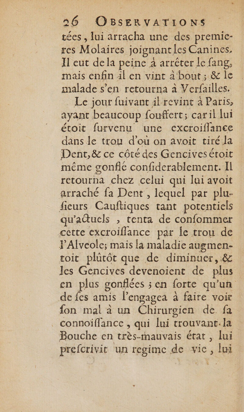 tées , lui arracha une des premiec- res Molaires joignantles Canines, Jl eut dela peine à arrêter le fang, mais enfin il en vint à bout; & le malade s’en retourna à Verfailles. Le jour fuivant il revint à Paris, ayant beaucoup fouffert; caril lui étroit furvenu une excroiflance dans le trou d'ou on avoit tiré la Dent,& ce côté des Gencivesétoit même gonflé confiderablement. IL retourna chez celui qui lui avoit arraché fa Dent , lequel par plu- fieurs Cauftiques tant potentiels qu'actucls , tenta de confommer cette excroiflance par Îe trou de PAlveole; mais la maladie augmen- toit plücôt que de diminuer, .& les Gencives devenoient de plus en plus gonflées ; en forte qu’un de {es amis l’engagea à faire voir fon mal à un Chirurgien de. fa _ connoiflance , qui lui trouvant. la Bouche en très-tmauvais état , lui prefcrivit un regime de vie, lui