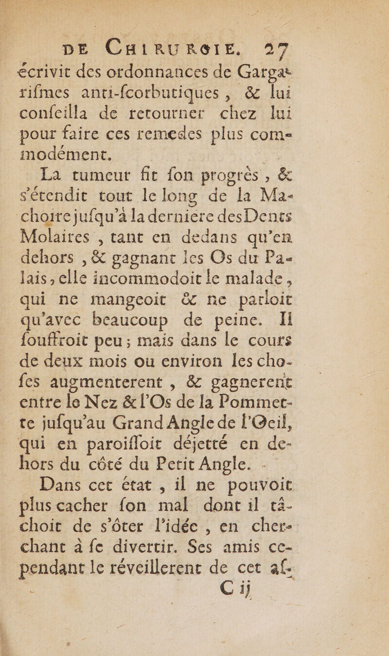 écrivit des ordonnances de Gargat rifmes anti-fcorbutiques , &amp; lui confeilla de retourner chez lui pour faire ces remedes plus com- modément. | La tumeur fit fon progrès , &amp; s'écendit tout le long de la Ma- choirejufqu’a la derniere desDents Molaires , tant en dedans qu’en dehors , &amp; gagnant les Os du Pa- Jais , elle incommodoit le malade, qui ne mangeoit &amp; ne parloit qu'avec beaucoup de peine. Il fouffroit peu; mais dans le cours de deux mois ou environ les che- fes augmenterent , &amp; gagnerene entre le Nez &amp; l’Os de la Pommet- te jufqu’au Grand Angle de l'Ocil, qui en paroifloit déjetté en de- hors du côté du Petit Angle. Dans cet état , il ne pouvoit plus cacher fon mal dont il tä- _choit de s’ôter l’idée , en cher- chant à fe divertir. Ses amis ce- pendant le réveillerenr de cet af. : Cij