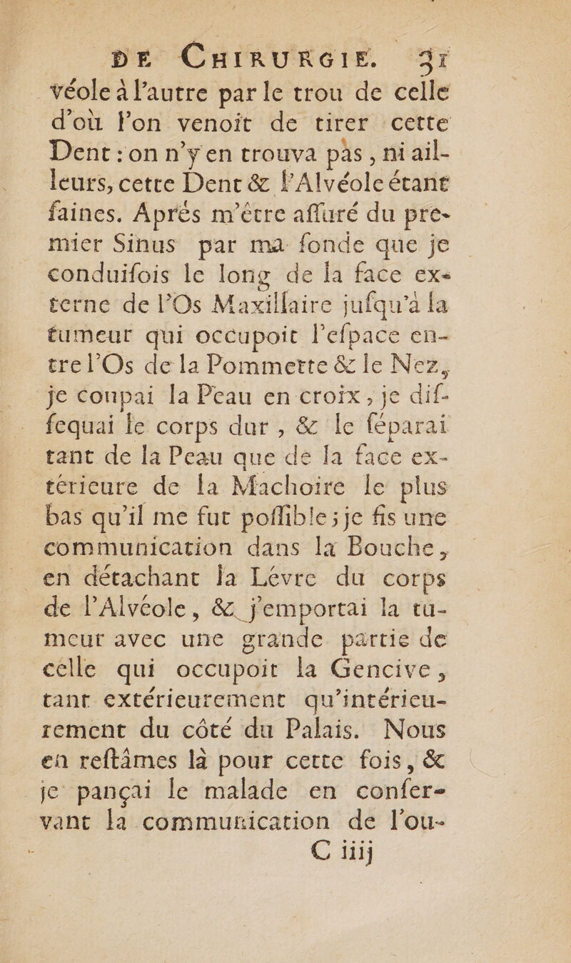 _Véole à l'autre par le trou de celle d'où lon venoit de tirer cette Dent :on n’yen trouva pas, ni ail- leurs, cette Dent &amp; lAlvéole étant faines. Après m'étre afluré du pre- mier Sinus par ma fonde que je conduifois le long de la face ex- icrne de Os Maxillaire jufqu'a fa tumeur qui occupoit lefpace en- tre l'Os de la Pommette &amp; le Nez, je Conpai la Peau en croix, je dif- fequai fe corps dur , &amp; le féparai tant de la Peau que de Ja face ex- téricure de la Machoire le plus bas qu'il me fuc pofible; je fis une communication dans là Bouche, de l’Alvéole, &amp;. j'emportai la tu- mour avec une grande partie de celle qui occupoit la Gencive, tant extérieurement qu'intérieu- rement du côté du Palais. Nous en reftâmes là pour cette fois, &amp; je pançai le malade en confer- vant Ja communication de l'ou- C üi,
