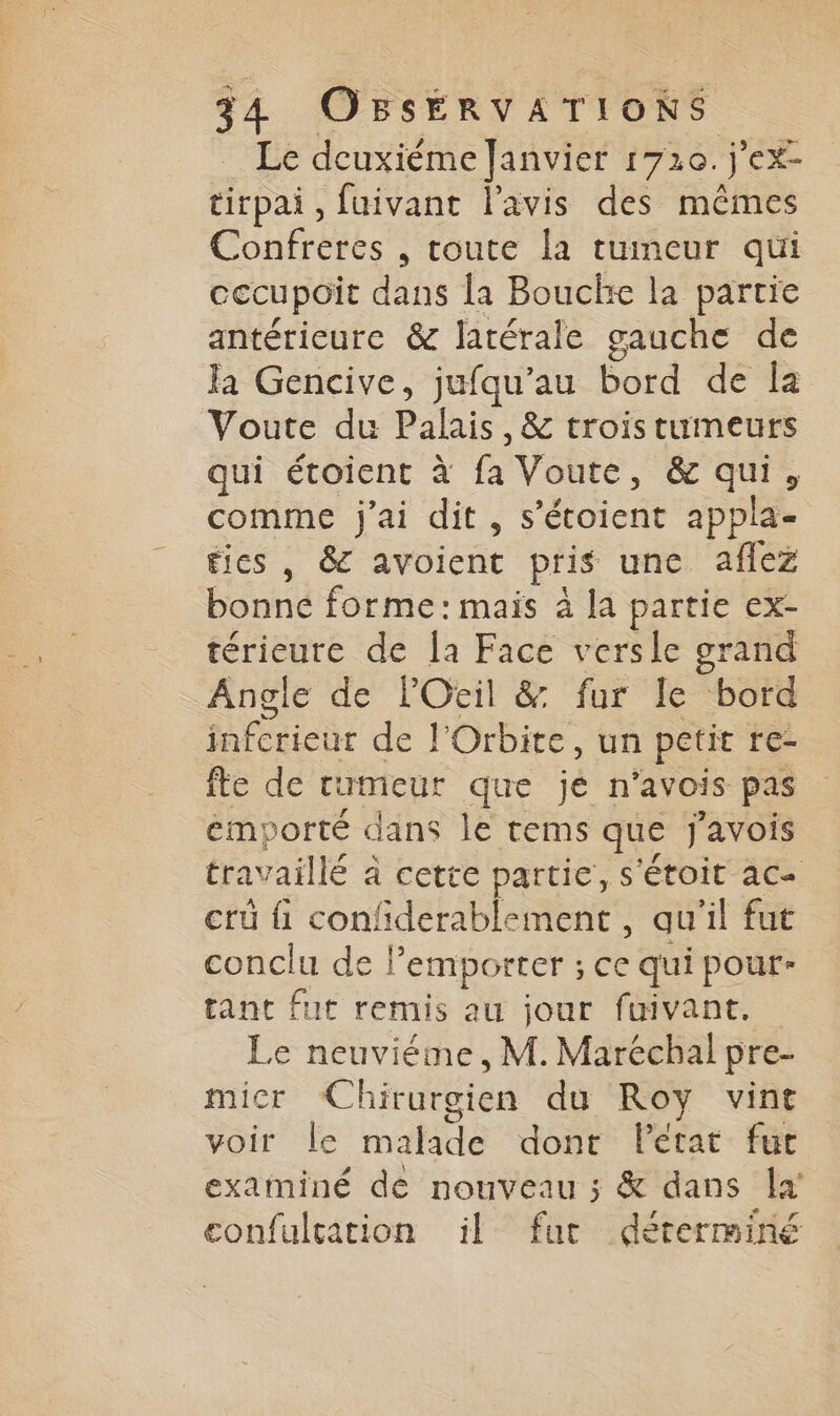 Le deuxiéme Janvier 1720. jex tirpai, fuivant l'avis des mêmes Confreres , toute la tumeur qui cecupoit dans la Bouche la partie antérieure &amp; latérale gauche de Ja Gencive, jufqu’au bord de Îa Voute du Palais, &amp; trois tumeurs qui étoient à F Voute, &amp; qui, comme j'ai dit, s’étoient appla- fies , &amp; avoient pris une aflez Lane forme:mais à la partie ex- térieure de la Face versle grand Angle de lOeil &amp; fur le bord inferieur de l'Orbite, un petit té fte de rumeur que je n’avois pas emporté dans le tems que j'avois travaillé à cette partie, S'ÉtOIt aC« crû fi confderablement , qu'il fut conclu de P emporter ; ce qui pour- tant fut remis au jour fuivant. Le neuviéme, M. Maréchal pre- micr Chirurgien du Roy vint voir le malade dont Pétat fut examiné de nouveau ; &amp; dans Îa' confulcation il fur déterminé