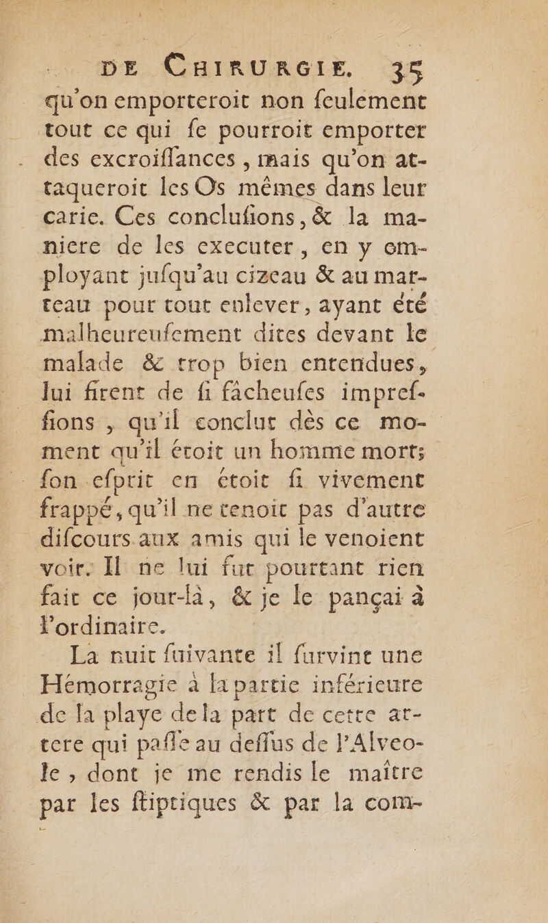 qu'on emporteroit non feulement tout ce qui fe pourroit emporter des excroiflances , mais qu’on at- taqueroit les Os mêmes dans leur carie. Ces conclufions,&amp; la ma- nicre de les executer, en y em- ployant jufqu'au cizeau &amp; au mar- teau pour tout enlever, ayant été malheureufement dites devant le _ malade &amp; trop bien entendues, lui firent de fi facheufes impref- fions , qu'il conclut dès ce mo- ment qu'il écoit un homme mort; fon cefprit en ctoit fi vivement frappé, qu’il ne tenoit pas d'autre difcours.aux amis qui le venoient voir. Il ne lui fur pourtant rien faic ce jour-là, &amp; je le pançai à ordinaire. La nuic fuivante il furvine une Hémorragie à fa partie inférieure de fa playe dela part de cetre at- tere qui pafle au deflus de lAlveo- le , dont je me rendisle maiître par les ftiptiques &amp; par la com-