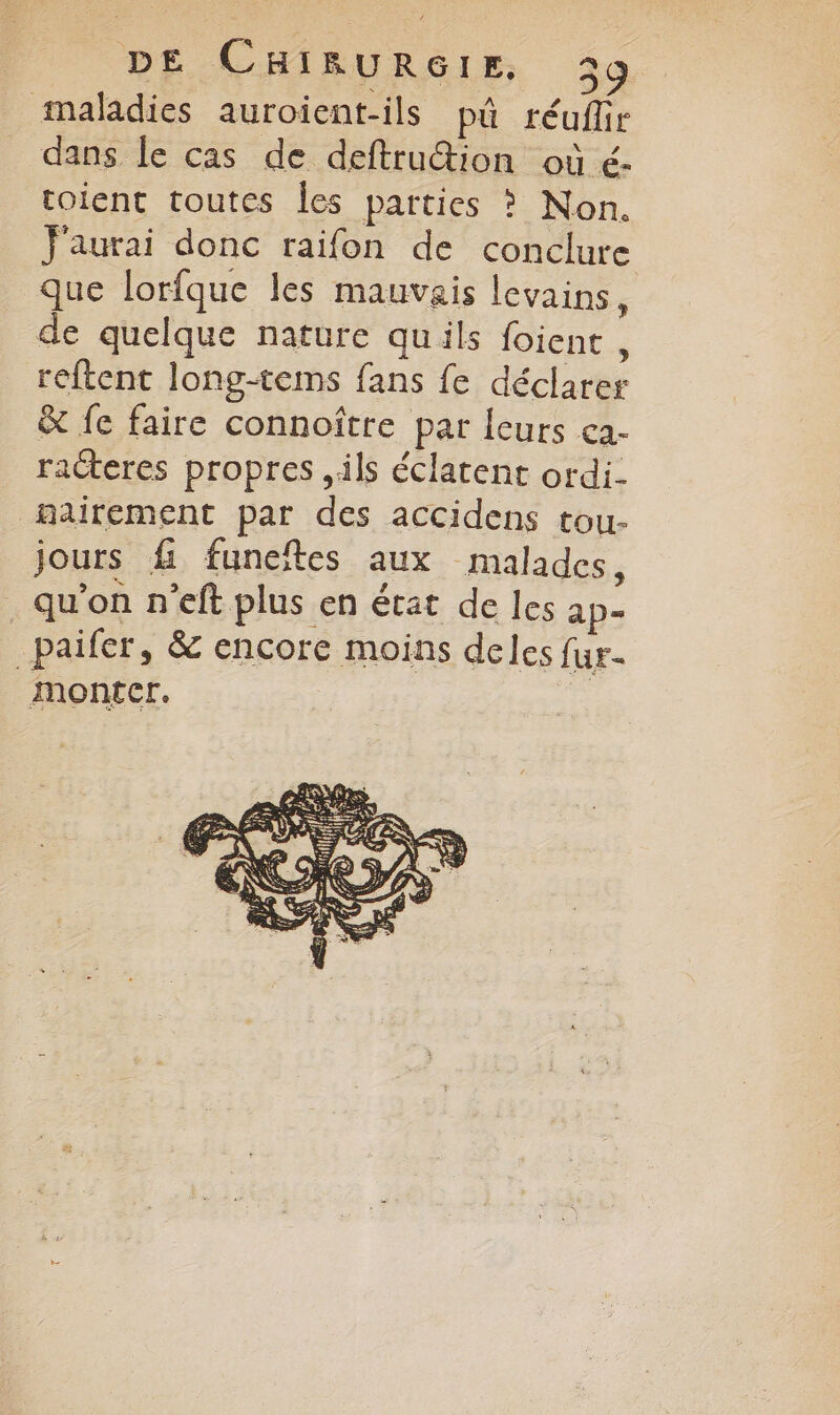 maladies auroient-ils pû réufir dans le cas de deftruion où é- toient toutes Îles parties ? Non. J'aurai donc raifon de conclure que lorfque les mauvais levains, de quelque nature quils foient, reftent long-tems fans fe déclarer & fe faire connoître par leurs ca- racteres propres ils éclatent ordi. hairement par des accidens tou- jours f funeïtes aux malades, qu'on n'eft plus en état de les ap- _paifer, & encore moins deles fur-
