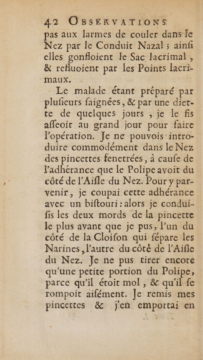 pas aux larmes de couler dans fe Nez par le Conduit Nazal ; ainf elles gonfloient le Sac lacrimat , &amp; refluoient par les Points lacri- ‘maux. | Le malade étant préparé par plufieurs faignées, &amp; par une diet- te de quelques jours , je le fs affeoir au grand jour pour faire Popération. Je ne pouvois: intro- duire commodément dans le Nez des pincettes fenetrées, à caufe de Padhérance que le Polipeavoit du côté de l’Aïfle du Nez. Pour y par- venir, je coupai cette adhérance avec un biftouri:alors je condui- fis les deux mords de la pincette le plus avant que je pus, l’un du côté de la Cloifon qui fépare les Narines, l’autre du côté de l’Aifle du Nez. Je ne pus tirer encore qu’une petite portion du Polipe, parce qu’il étoit mol , &amp; qu'il fe rompoit aifément. Je remis mes pincettes &amp; jen emportai en