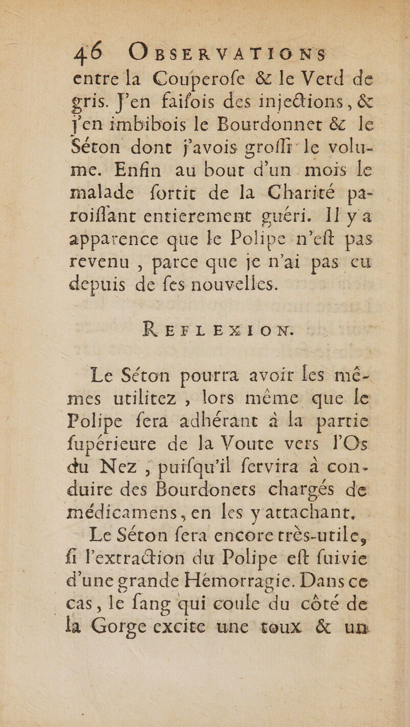 entre la Couperofe &amp; le Verd de gris. Fen faifois des injettions, &amp; Jen imbibois le Bourdonner &amp; le Séton dont j'avois grofli le volu- me. Enfin au bout d'un mois le malade fortit de la Charité pa- roiflant entierement guéri. Il ya apparence que le Polipe n’eft pas revenu , parce que je n'ai pas Cu depuis de fes nouvelles. REFLEXION: Le Séton pourra avoir Les mé- mes utilitez , lors même que le Polipe fera adhérant à la partie fupérieure de la Voute vers FOs_ du Nez , puifqu'il fervira à con- duire des Bourdonets chargés de médicamens, en les yattachant. Le Séton fera encore très-utile, fi l'extraction du Polipe eft fuivie d'une grande Hémorragie. Dans ce cas, le fang qui coule du côté de la Gorge excite une toux &amp; um