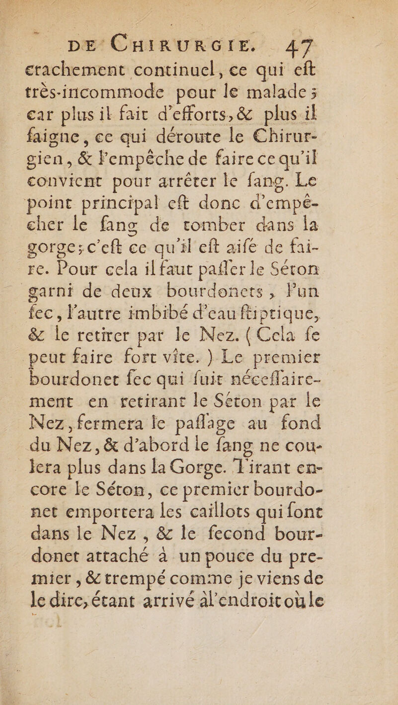 erachement continuel, ce qui eft très-incommode pour le malade; car plusil fair d’efforts,&amp; plus il faigne , ce qui déroute le Chirur- gien , &amp; Fempêche de fairece qu'il convicat pour arrêter le fang. Le point principal eff donc d’empé- cher le fans de tomber dans la gorge;c'eft ce qu'il eft aife de fai- re. Pour cela il faut pañler le Séron garni de deux bourdonets, Pun fec, l'autre imbibé d’eau ftiptique, &amp; le retirer par le Nez. ( Cela fe peut faire fort vite. )} Le premier bourdonet fec qui fuit néceflaire- ment en retirant le Seton par le Nez, fermera ie paflage au fond du Nez, &amp; d’abord le fang ne cou- lera plus dans la Gorge. Tirant en- core Le Séton, ce premier bourdo- net emportera les caillots quifont dans le Nez , &amp; le fecond bour- donet attaché à un pouce du pre- micr , &amp; trempé comme je viens de le dire, étant arrivé Al'endroitoüle