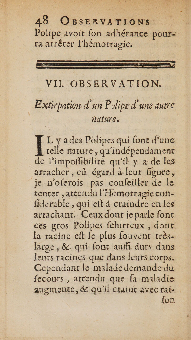 Polipe avoit fon adhérance pour= ra arrêter l’'hémorragie. VIL OBSERVATION. Extirpation d'un Polipe d'une autre nature. Ï L y ades Polipes qui font d’une celle nature, qu'indépendament de l’impofñlibilité qu’il y à de les arracher , eû égard à leur figure, je n'oferois pas confeiller de le tenter , attendu l’'Hémorragie con- fiderable , qui eft à craindre enles arrachant. Ceux dont je parle font ces gros Polipes fchirreux , dont la racine eft le plus fouvent très- large, &amp;. qui font aufli durs dans leurs racines que dans leurs corps. Cependant le malade demande du fecours , attendu que fa maladie augmente, &amp; qu’il craint avec rai- fon