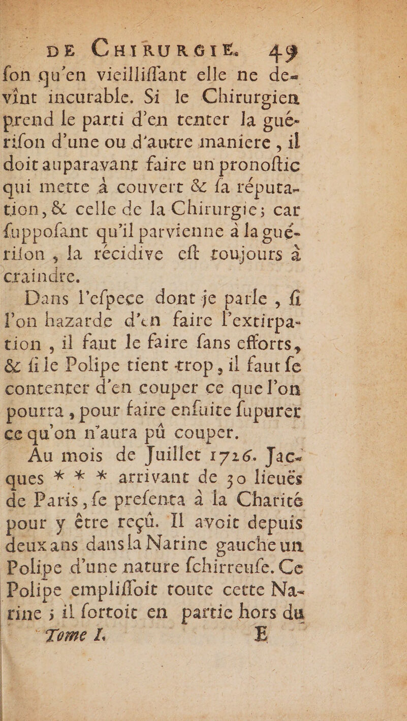 fon qu'en vicilliflant elle ne de- vint incurable. Si le Chirurgien rifon d’une ou d'autre maniere , il doit auparavant faire un pronoftic qui mette à couvert & fa réputa- tion, & celle de la Chirurgie; car fappofant qu’il parvienne à la gué- rifon , la récidive cft toujours à craindre. Dans l'efpece dont je parle , fi lon hazarde d’en faire l’excirpa- tion . il faut le faire fans efforts, & file Polipe tient trop, il faut fe contenter d'en couper ce que l’on pourra , pour faire enfuice fupurer Ce qu'on n'aura pû couper. _ Au mois de Juillet 1726. Jac- ques * * * arrivant de 30 lieuës de Paris, fe prefenta à la Charité pour y être reçü. Il avoit depuis deux ans dansla Narine gaucheun Polipe d’une nature {chirreufe. Ce Polipe emplifloit toute cette Na- “Tome À | | \ | | | | | 1 |