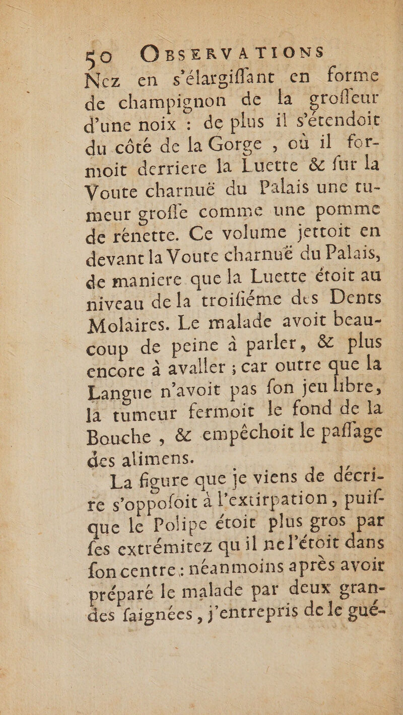 Nez en s'élargiflant en forme de champignon de la roffeur d’une noix : de plus il s’étendoit du côté de la Gorge , où il for- moit derriere la Luette & fur la Voute charnuë du Palais une tu- meur grofic comme une pomme de renette. Ce volume jettoit en devant la Voute charnué du Palais, de maniere que la Luette étoit au niveau de la troifiéme des Dents Molaires. Le malade avoit beau- coup de peine à parler, & plus encore à avaller ; car outre que la Langue n'avoit pas fon jeu libre, la tumeur fermoit le fond de la Bouche , & empéchoit le pañage des alimens. La figure que Je viens de décri- re s’oppoloit à l'extirpation, puif- que le Polipe étoir plus gros par fes extrémitez quil ne l’étoit dans fon centre: néanmoins après avoit préparé le malade par deux gran- des faignées, j'entrepris de le gué-