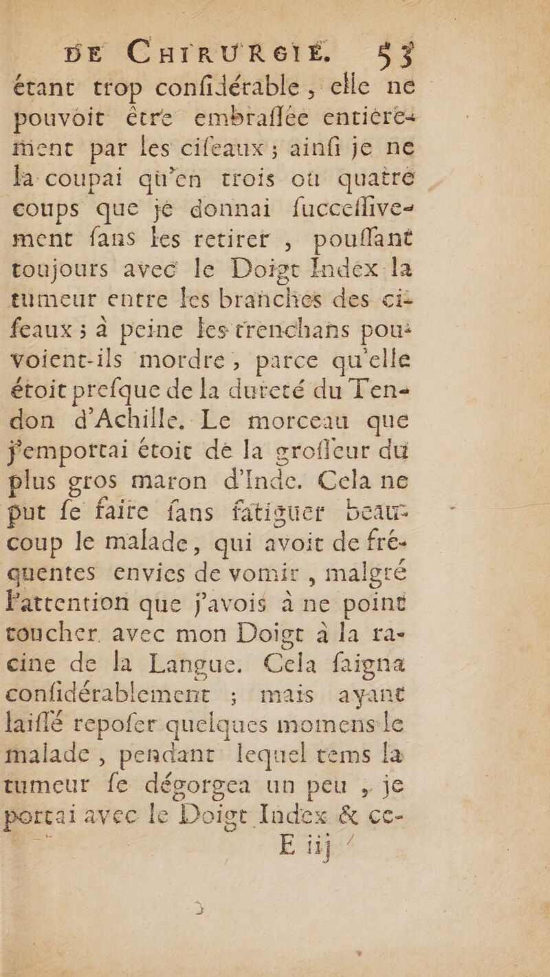 étant trop confidérable, elle ne pouvoit être embraflée entière+ ent par les cifeaux ; ainfi je ne fa coupai qu’en trois où quairé coups que jé donnai fuccceflive- ment fans les retirer , pouflant toujours avec le Doist Index la tumeur entre les branches des ci feaux ; à peine les trenchans pou: voient-ils mordre, parce qu'elle étoit prefque de la dureté du Fen- don d'Achille. Le morceau que fempottai étoit dé la grofleur du plus gros maron d'Inde. Cela ne put fe faire fans fatiguer bear coup le malade, qui avoit de fré- quentes envies de vomir , malgré Patrention que javois à ne point toucher avec mon Doigr à la ra- cine de la Langue. Cela faigna confidérablement ; mais ayant laiflé repofer quelques momens:le malade , pendant lequel tems la tumeur fe déporgea un peu , je porcai avec le Doigt Index &amp; cc- ee | Er