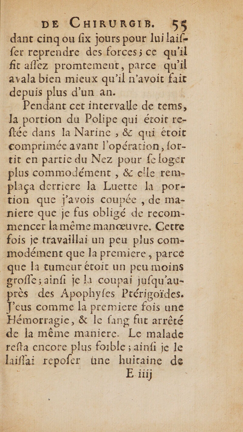 dant cinq ou fix jours pour lui laif= fer reprendre des forces; ce qu'il fic aflez promtement, parce qu’il avala bien mieux qu’il n’avoit fait depuis plus d’un an. Pendant cet intervalle de tems, Ja portion du Polipe qui étoit re- ftée dans la Narine , & qui étoit comprimée avant l'opération, {or- tit en partie du Nez pour fc loger plus commodément , & elle rem- plaça derriere la Luette la por- tion que J'avois coupée , de ma- niere que je fus obligé de recom- mencer lamême manœuvre. Cette fois je travaillai un peu plus com- modément que la premiere, parce que là tumeur étoit un peu moins groffe ; ainfi 1e là coupai jufqu'au- près des Apophyles Pcérigoïdes. Jeus comme la premiere fois une Hémorragie, & le fang fut arrêté de la même maniere. Le malade tefta encore plus foible ; ainfi je le Jaiflai repofer üne huitaine de E üiij