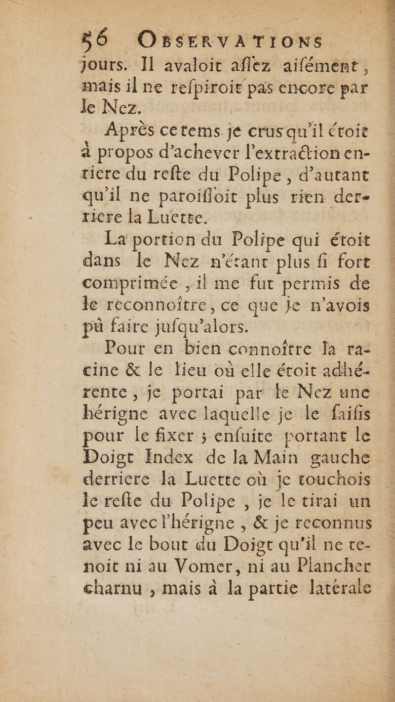 jours. Il avaloit aflez aifément, mais il ne refpiroit pas encore par Je Nez. | Après cetems.je crusqu'il étoit à propos d’achever l'extrationen- ticre du refte du Polipe, d'autant qu'il ne paroifioit plus rien der- ricre la Lucette. La portion du Polipe qui étoit dans le Nez n'étant plus fi fort comprimée ,il me fut permis de le reconnoitre, ce que je n’avois pû faire jufqu’alors. Be Pour en bien connoître fa ra- cine &amp; le lieu où elle étoit adhé- pour le fixer ; enfuite portant le Doigt Index de la Main gauche derricre la Lucette où je touchois le refte du Polipe , je le tirai un peu avec l’hérigne , &amp; je reconnus avec le bout du Doigt qu’il ne ce- noit ni au Vomer, ni au Plancher charnu , mais à la partie latérale