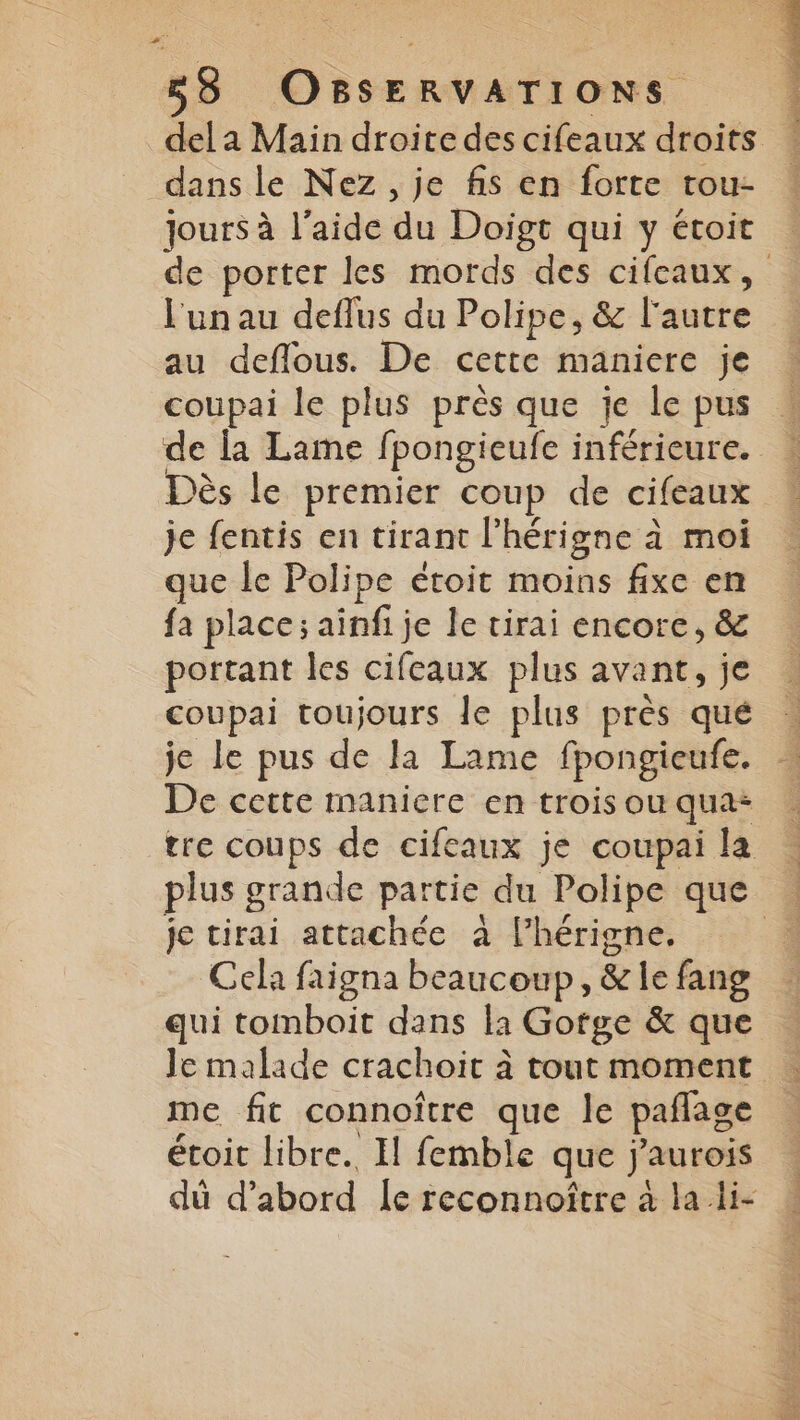 dans le Nez, je fis en forte tou- jours à l’aide du Doïigt qui y étoit l'un au deflus du Polipe, &amp; l'autre au deflous. De cette maniere je coupai le plus près que je le pus de la Lame fpongieufe inférieure. Dès le premier coup de cifeaux je fentis en tirant l'hérigne à moi que le Polipe étoit moins fixe en fa place; ainfi je le tirai encore, &amp; portant les cifeaux plus avant, je coupai toujours le plus près qué je le pus de la Lame fpongieufe. De cette maniere en trois ou qua: tre coups de cifeaux je coupai la je tirai attachée à l’hérigne. Cela faigna beaucoup, &amp; le fang qui tomboit dans la Gofge &amp; que Je malade crachoit à tout moment me fit connoître que le paflage étoit libre. Il femble que j'aurois dü d’abord Îe reconnoître à la.li- A PRE RON M RU EPAST EN 4