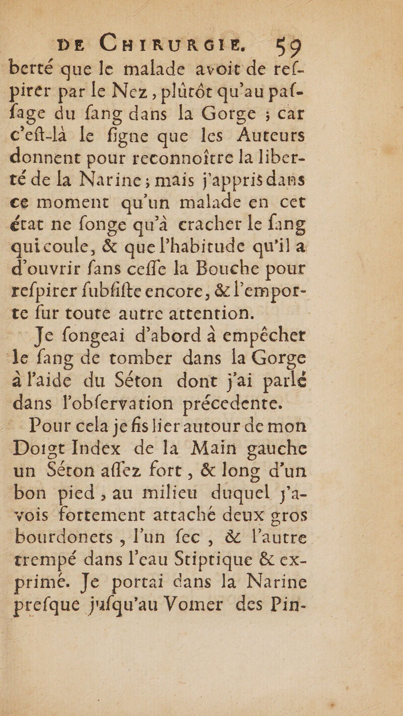 berté que le malade avoit de ref. pirér par le Nez, plürôt qu’au paf- fage du fang dans la Gorge ; car c'eft-là le figne que les Auteurs donnent pour reconnoître la liber- té de la Narine; mais j'appris dans ce moment qu'un malade en cet état ne fonge qu'à cracher le fang quicoule, &amp; que l’habitude qu'il a d'ouvrir fans ceffe la Bouche pour refpirer fubfifte encore, &amp; l’'empor- te fur toute autre attention. : Je fongeai d’abord à empêcher Je fang de tomber dans la Gorge à l'aide du Séton dont j'ai parlé dans lobfervation précedente. Pour cela jefis lier autour de mon Doigst Index de la Main gauche un Séton aflez fort , &amp; long d’un bon pied , au milieu duquel j'a- vois fortement attaché deux gros bourdonets , l’un fec , &amp; l’autre trempé dans l'eau Sriptique &amp; ex- primé. Je portai dans la Narine prefque jufqu’au Vomer des Pin-