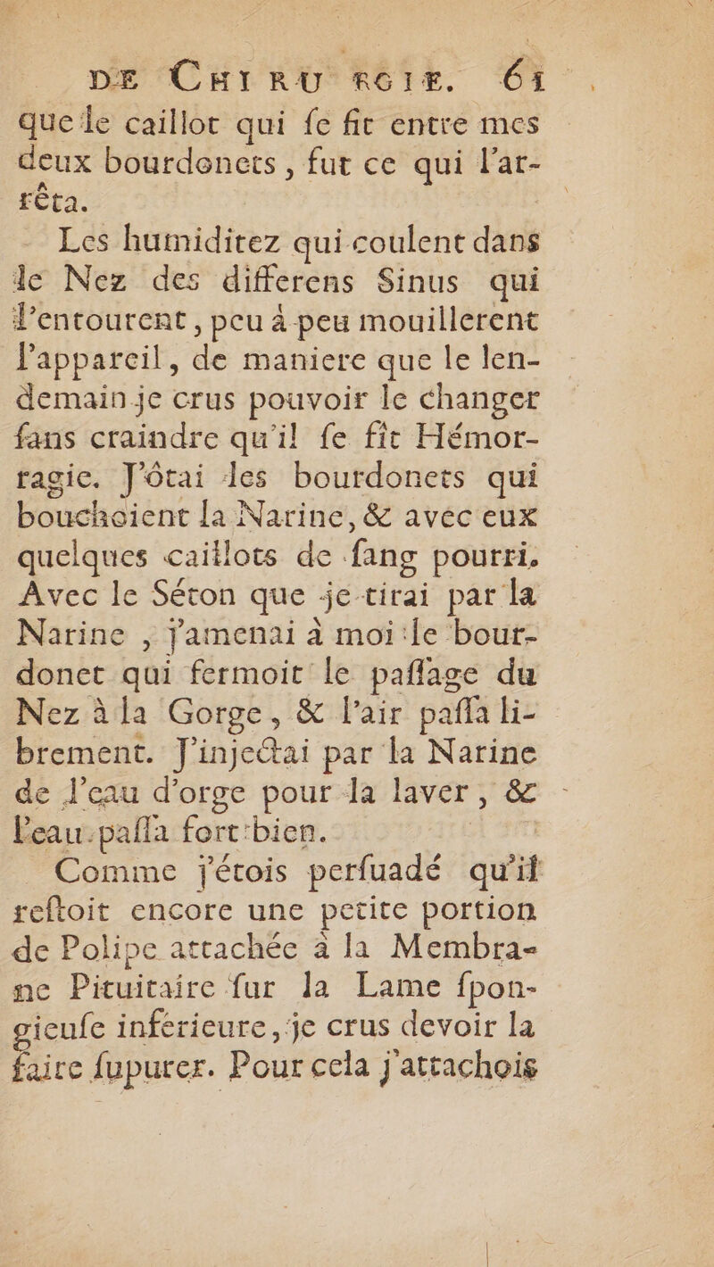 que le caillot qui fe fit entre mes deux bourdenets, fut ce qui l'ar- rta. Les humiditez qui coulent dans le Nez des differens Sinus qui l'entourent, peu à peu mouillerent Papparcil, de maniere que le len- demain je crus pouvoir le changer fans craindre qu'il fe fit Hémor- ragic. J'ôtai les bourdonets qui bouchoient la Narine, & avec eux quelques caitlots de fang pourri, Avec le Séton que je-tirai par la Narine , Jamenai à moi:le bour- donet qui fermoit le paflage du Nez àla Gorge, & l'air paflaki- brement. J'inje@ai par la Narine de l’eau d'orge pour la laver, & leau.palla fort'bien. 4 Comme jétois perfuadé qu'if reftoit encore une petite portion de Polipe attachée à la Membra- ne Pituitaire fur la Lame fpon- gicufe inférieure, je crus devoir la faire fupurer. Pour cela j'attachois