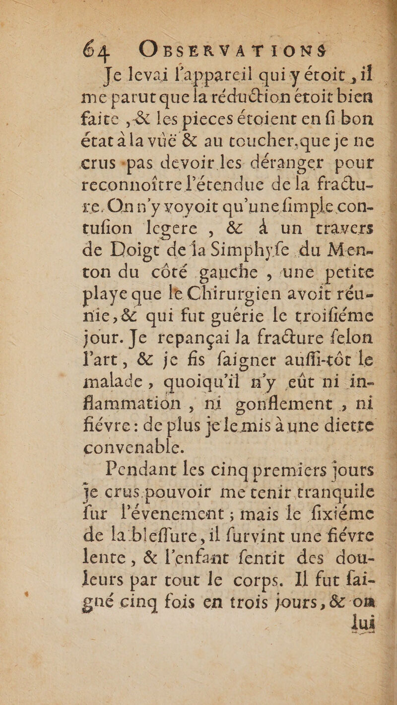 faire , & les pieces étaient en fibon étatäla vuë & au toucher.que je ne crus pas devoir les déranger pour reconnoître l'étendue de la fraétu- tufion legere , & à un travers de Doigt de fa Simphyfe du Men- playe que le Chirurgien avoit réu- nic,& qui fut guérice Îe troifiéme Part, & je fis faigner aufli-tôr le malade > quoiqu “A n'y eût ni in- flammation , ni gonflement > Di fiévre: de plus je le mis à une diette convenable. Pendant les cinq premiers jours je crus.pouvoir me tenir tranquile fur lévenement ; mais le fixiéme lente, & l'enfant fentit des dou- jeurs par tour le corps. Il fut fai- Jui D,