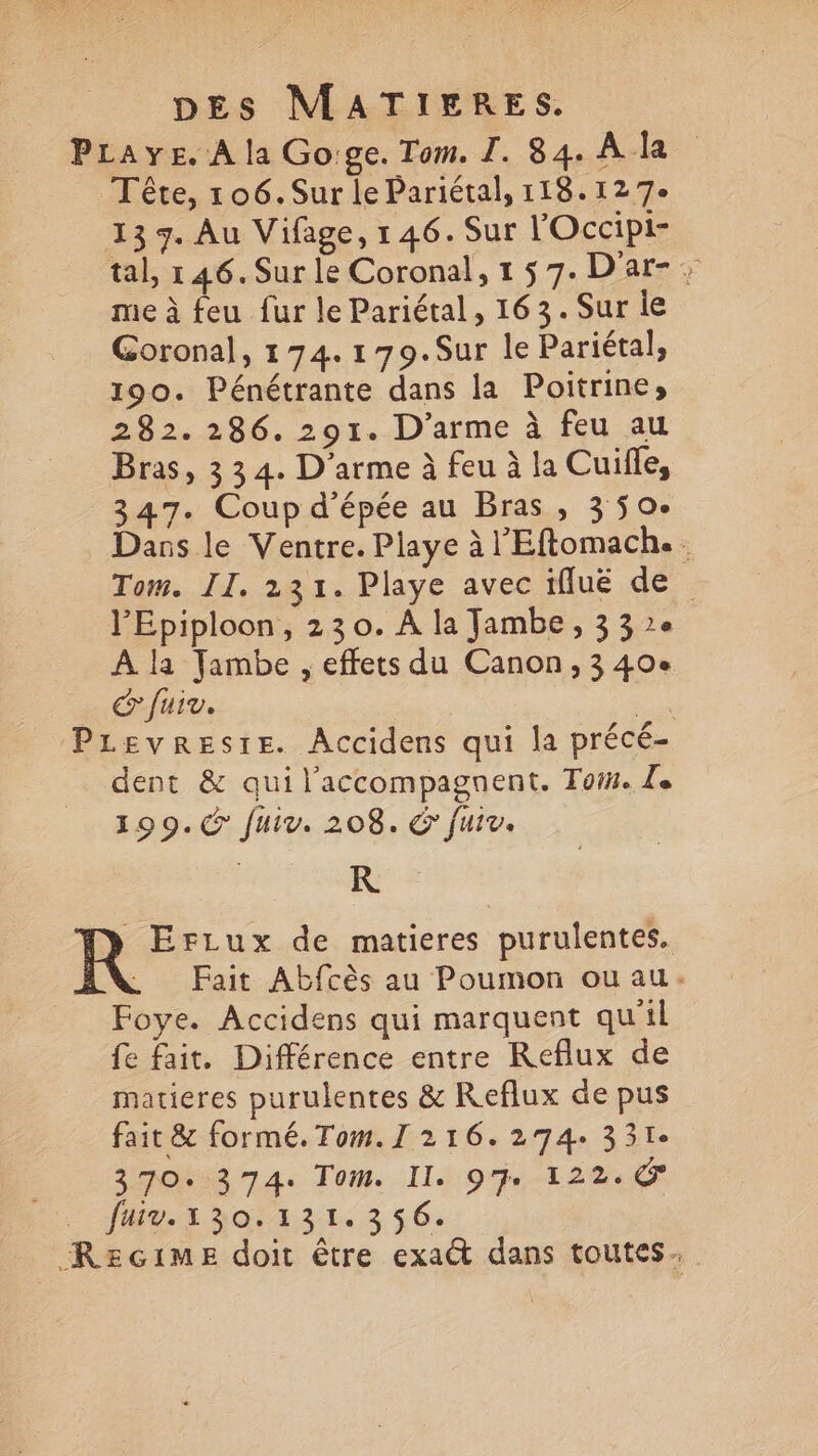 PLaye. À la Go:ge. Tom. I. 84. A la Tête, 106.Sur le Pariétal, 118.12 7e 13 7. Au Vifage, 1 46. Sur l'Occipi- tal, 146. Sur le Coronal, 1 5 7. D'ar- : me à feu fur le Pariétal, 163. Sur ie Goronal, 174. 179.Sur le Pariétal, 190. Pénétrante dans la Poitrines 282. 286. 291. D’arme à feu au Bras, 3 34. D'arme à feu à la Cuifle, 347. Coup d'épée au Bras , 3 50°. Dans le Ventre. Playe à l'Eftomach.. Tom. II. 231. Playe avec iflué de l'Epiploon, 23 0. À la Jambe, 33e A la Jambe , effets du Canon, 3 40e & fuir. sa Prevresre. Accidens qui la précé- dent & qui l'accompagnent. Toin. Le 199. fuiv. 208. & fuiv. A de de matieres purulentes. . Fait Abfcès au Poumon ouau. Foye. Accidens qui marquent qu'il fe fait. Différence entre KReflux de matieres purulentes & Reflux de pus fait & formé. Tom. I 216.274: 331° 370374. Tom. Il. 9% 122. Ju porr313 $C. Recime doit être exa€t dans toutes.