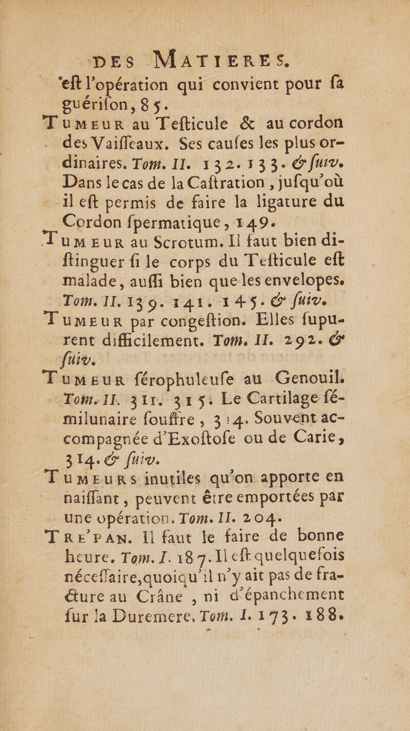 ‘eft l'opération qui convient pour fa guérilon, 85. Tumeur au Tefticule & au cordon . des Vaifleaux. Ses caufes les plus or- dinaires. Tom. II. 132.133. @ fui. Dans le cas de la Caftration , jufqu’où il eft permis de faire la ligature du Cordon fpermatique , 149. Tumeur au Scrotum. Il faut bien di- ftinguer fi le corps du Tefticule eft malade, auffi bien que les envelopes. Tom. 11.139. 141. 1 45. C fuiv. Tumeur par congeftion. Elles fupu- | sé difficilement. Toi. II. 292. G iv. | : Tumeur férophuleufe au Genouil. Tom.ll. 311. 319. Le Cartilage fé- milunaire fouffre , 314. Souvent ac- compagnée d'Exoftofe ou de Carie, 314. @ fuiv. Tumeurs inutiles qu’on apporte en haiffant , peuvent être emportées par une wpération, Tom. II. 204. Tre’PAn. Il faut le faire de bonne cure, Tom. I. 18 7. 1 eft quelquefois néceffaire, quoiqu'il n’y ait pas de fra- éture au Crâne , ni d'épanchement fur la Duremere. Tom. 1.173. 188.