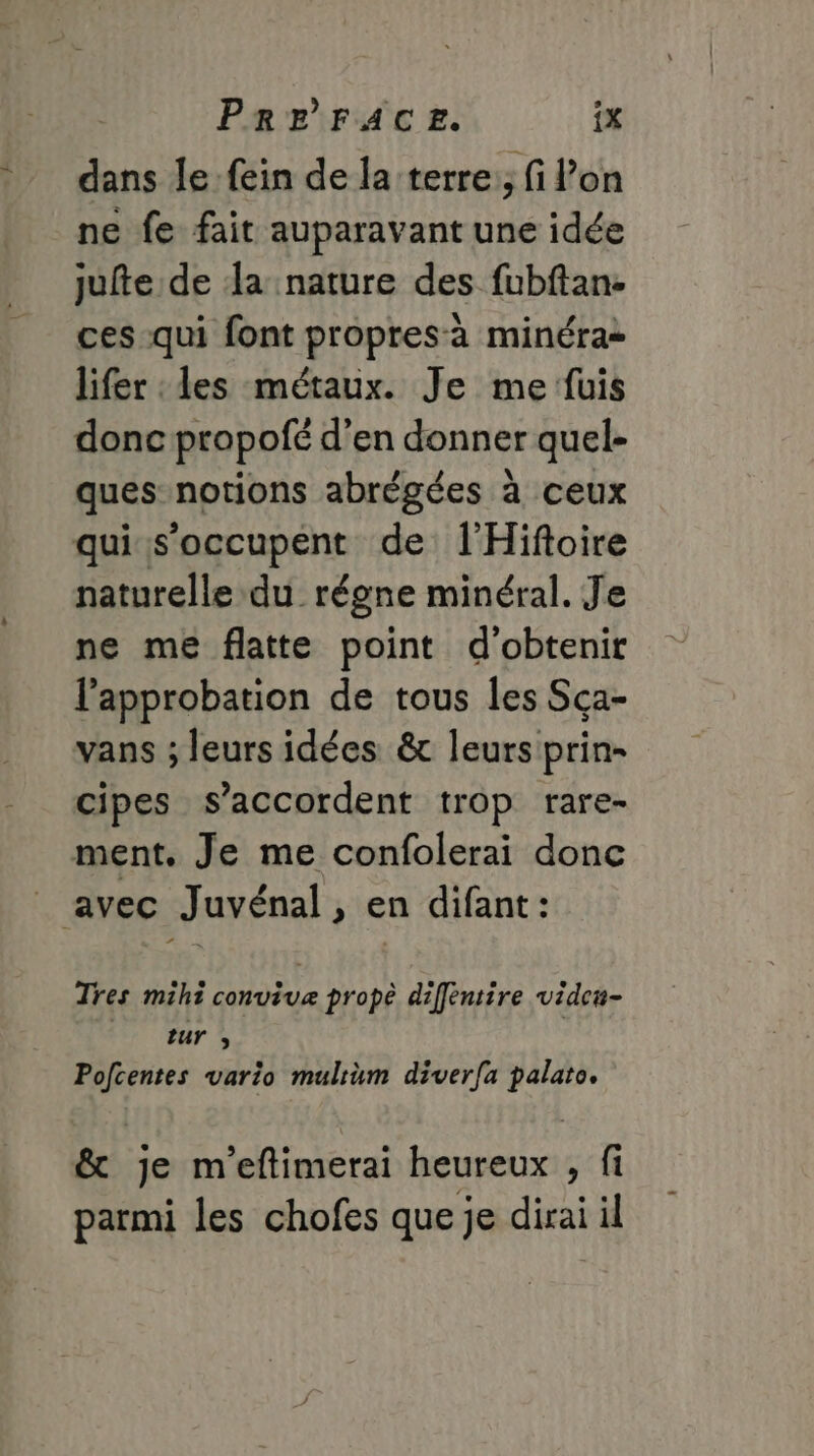 dans le fein de la terre:; fi l’on ne fe fait auparavant une idée jufte de da nature des fubftan. ces qui font propresà minéra= lifer les métaux. Je me fuis donc propofé d’en donner quel- ques notions abrégées à ceux qui ss’occupent de l'Hiftoire naturelle du régne minéral. Je ne me flatte point d'obtenir l'approbation de tous les Sca- vans ; leurs idées &amp; leurs prin- cipes s'accordent trop rare- ment. Je me confolerai donc _ avec Juvénal, en difant: Tres mihi convivæ prope difféntire vide#- ur , Pofcentes vario mulrum diverfa palato. &amp; je m'eftimerai heureux , fi parmi les chofes que je dirai il