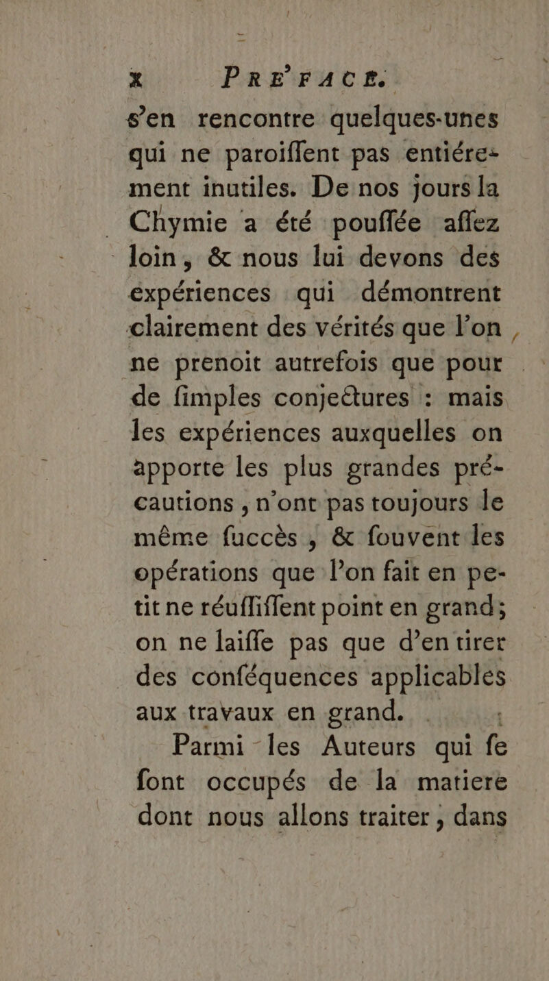 s’en rencontre quelques-unes qui ne paroiflent pas entiére: ment inutiles. De nos jours la _ Chymie a été pouflée aflez loin, &amp; nous lui devons des expériences qui démontrent clairement des vérités que l’on ne prenoit autrefois que pour de fimples conjeétures : mais les expériences auxquelles on apporte les plus grandes pré- cautions , n'ont pas toujours Île même Her , &amp; fouvent les opérations que l’on fait en pe- tit ne réuffiffent point en grand; on ne laifle pas que d’entiret des conféquences applicables aux travaux en grand. | Parmi les Auteurs qui fe font occupés de la matiere dont nous allons traiter, dans =