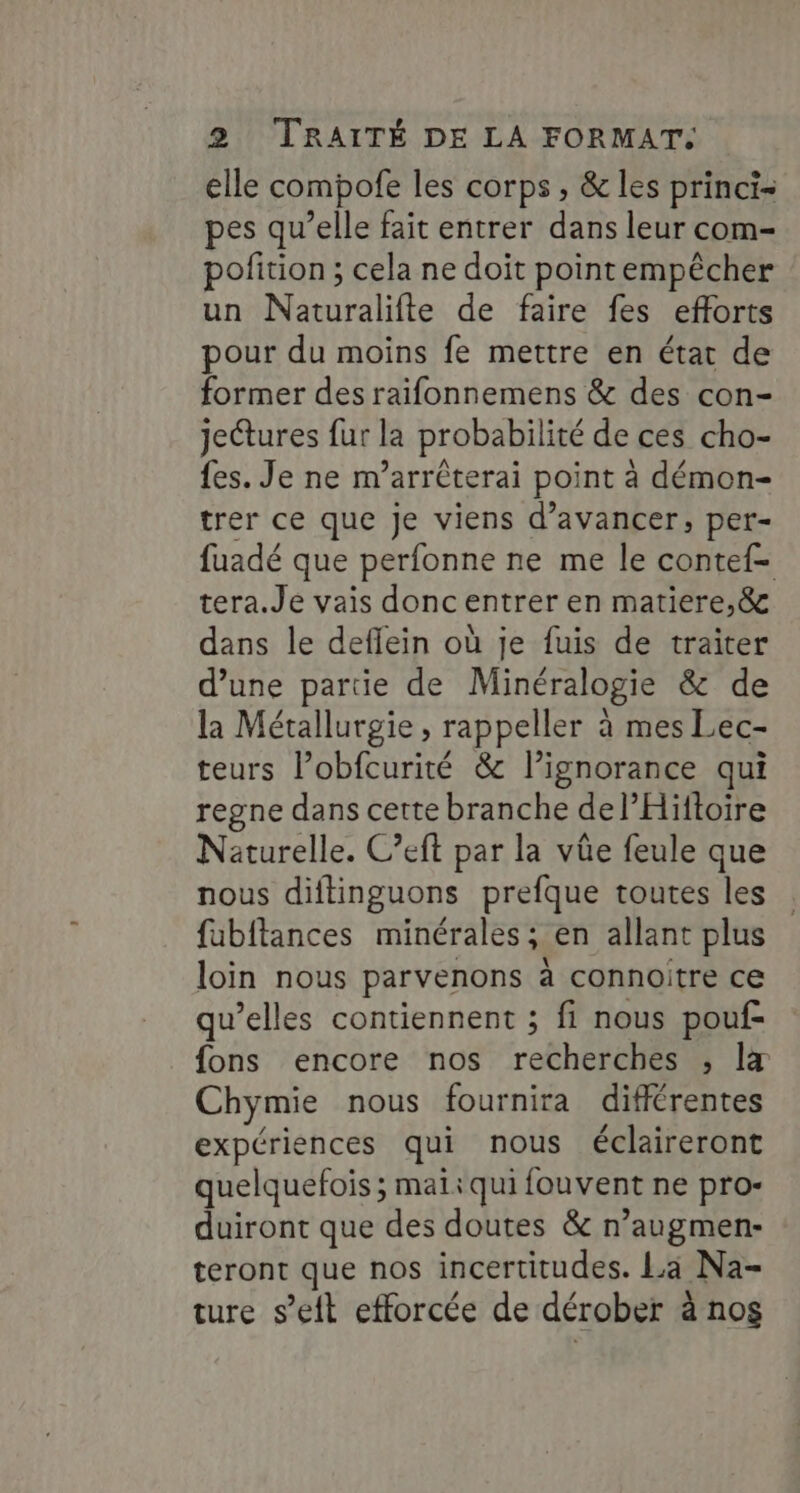 elle compofe les corps , &amp; les princi- pes qu’elle fait entrer dans leur com- pofition ; cela ne doit pointempêcher un Naturalifte de faire fes efforts pour du moins fe mettre en état de former des raifonnemens &amp; des con- je@ures fur la probabilité de ces cho- fes. Je ne m’arrêterai point à démon- trer ce que Je viens d’avancer, per- fuadé que perfonne ne me le contef- tera.Je vais doncentrer en matiere,&amp; dans le deflein où je fuis de traiter d’une partie de Minéralogie &amp; de la Métallurgie , rappeller à mes Lec- teurs l’obfcurité &amp; l’ignorance qui regne dans cette branche del’Hiftoire Naturelle. C’eft par la vûe feule que nous diftinguons prefque toutes les fabftances minérales; en allant plus loin nous parvenons à connoitre ce qu’elles contiennent ; fi nous pouf- fons encore nos recherches ; lx Chymie nous fournira différentes expériences qui nous éclaireront quelquefois ; mai:qui fouvent ne pro- duiront que des doutes &amp; n’augmen- teront que nos incertitudes. La Na- ture s’eit efforcée de dérober à nos