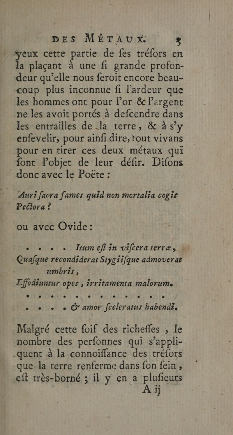 veux cette partie de fes tréfors en a plaçant à une fi grande profon- deur qu’elle nous feroit encore beau- coup plus inconnue fi l’ardeur que les hommes ont pour lor &amp; Pergent ne les avoit portés à defcendre dans les entrailles de .la terre, &amp; à s’y “enfevelir, pour ainfi dire, tout vivans pour en tirer ces deux métaux qui font l’objet de leur défir. Difons donc avec le Poëte : Auri facra fames quid non mortalia cogis Pectora ? ou avec Ovide: « + + . IJrumeffin vifceraterre, }. Qualque recondiderar Srygiifque admoverat umbris, Effodiuntur opes , irritamenta RENE LL e . : e e e e e L e ( &gt; . + + + © amor fceleratus habendi, Malgré cette foif des richefles , le nombre des perfonnes qui s’appli- -quent à la connoiffance des tréfors que. la terre renferme dans fon fein , &amp;it très-borné ; il y en a plufieurs À ij