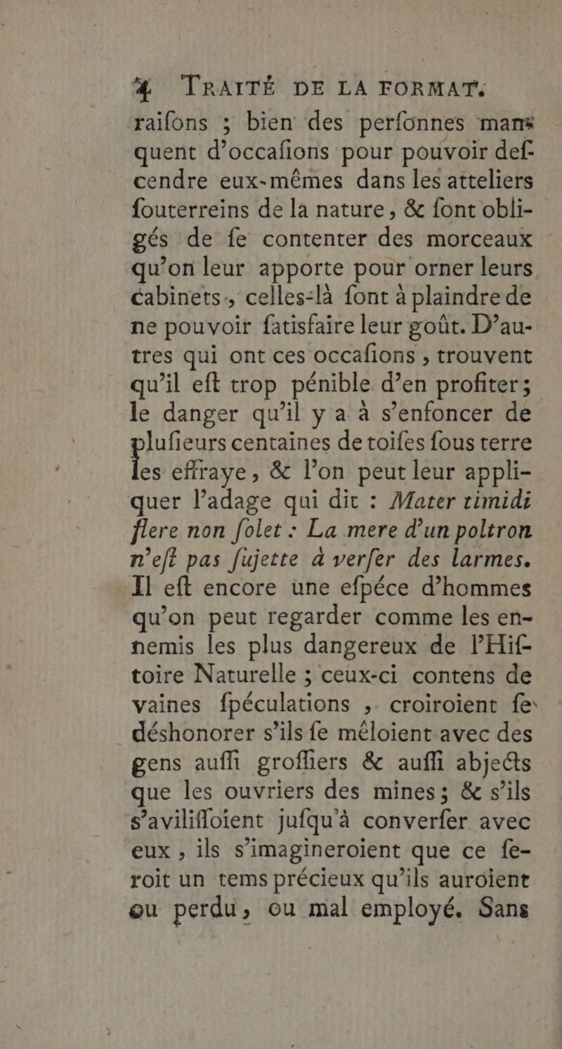 raifons ; bien des perfonnes mans quent d’occafions pour pouvoir def cendre eux-mêmes dans les atteliers fouterreins de la nature, &amp; font obli- gés de fe contenter des morceaux qu’on leur apporte pour orner leurs cabinets, celles:là font à plaindre de ne pouvoir fatisfaire leur goût. D’au- tres qui ont ces occafions , trouvent qu’il eft trop pénible d’en profiter; le danger qu’il y a à s’enfoncer de lufieurs centaines de toifes fous terre effraye, &amp; l’on peut leur appli- quer l’adage qui dit : Mater timidi flere non folet : La mere d’un poltron n’eft pas fujette à verfer des larmes. Il eft encore une efpéce d’hommes qu’on peut regarder comme les en- nemis les plus dangereux de lPHif toire Naturelle ; ceux-ci contens de vaines fpéculations , croiroïent fe: déshonorer s’ils fe méloient avec des gens auffi grofhiers &amp; aufñli abje@s que les ouvriers des mines; &amp; s’ils s’avililoient jufqu'à converfer avec eux , ils s’imagineroient que ce fe- roit un tems précieux qu’ils auroïient ou perdu, ou mal employé, Sans