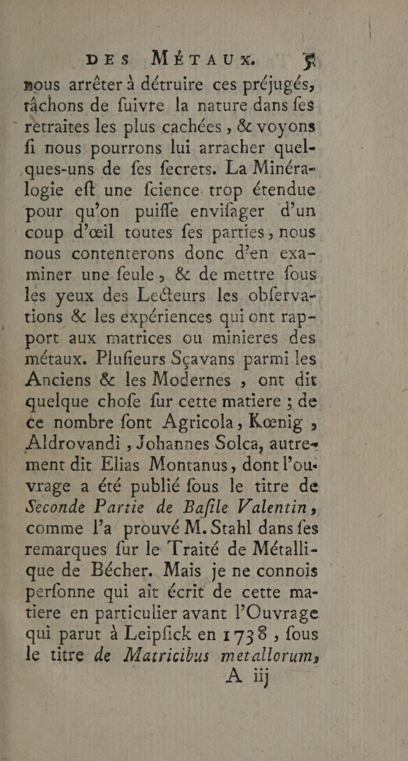 nous arrêter à détruire ces préjugés, tâchons de fuivte la nature dans fes - retraites les plus cachées , &amp; voyons fi nous pourrons lui arracher quel- ques-uns de fes fecrets. La Minéra- logie eft une fcience trop étendue pour qu’on puifle envifager d’un coup d’œil toutes fes parties, nous nous contenterons donc d'en exa- miner une feule, &amp; de mettre fous les yeux des Leëteurs les obferva- tions &amp; les expériences qui ont rap- port aux matrices ou minieres des métaux. Plufieurs Sçavans parmi les Anciens &amp; les Modernes ; ont dit quelque chofe fur cette matiere ; de ce nombre font Agricola, Kœnig » Aldrovandi , Johannes Solca, autre ment dit Elias Montanus, dont l’ou- vrage a été publié fous le titre de Seconde Partie de Bafile Valentin, comme l’a prouvé M. Stahl dans fes remarques {ur le Traité de Métalli- que de Bécher. Mais je ne connois perfonne qui ait écrit de cette ma- tiere en particulier avant lOuvrage qui parut à Leipfck en 1738 ; fous le titre de Marricibus metallorum,