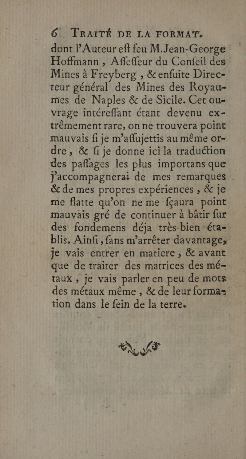 dont l’Auteur eft feu M.Jean-George Hoffmann , Afflefleur du Confeil des Mines à Freyberg , &amp;enfuite Direc- teur général des Mines des Royau- mes de Naples &amp; de Sicile. Cet ou- vrage intéreflant étant devenu ex- trêmement rare, on ne trouvera point mauvais fi je m’aflujettis au même or- dre, &amp; fi je donne ici la traduction des paflages les plus importans que J'accompagnerai de mes remarques &amp; de mes propres expériences , &amp; je me flatte qu’on ne me fçaura point mauvais gré de continuer à bâtir fur des fondemens déja très-bien éta= blis. Ainfi, fans n’arrêter davantage; je vais entrer en matiere , &amp; avant que detraiter des matrices des mé- taux , je vais parler en peu de mots des métaux même , &amp; de leur forma= tion dans le fein de la terre. FLAT