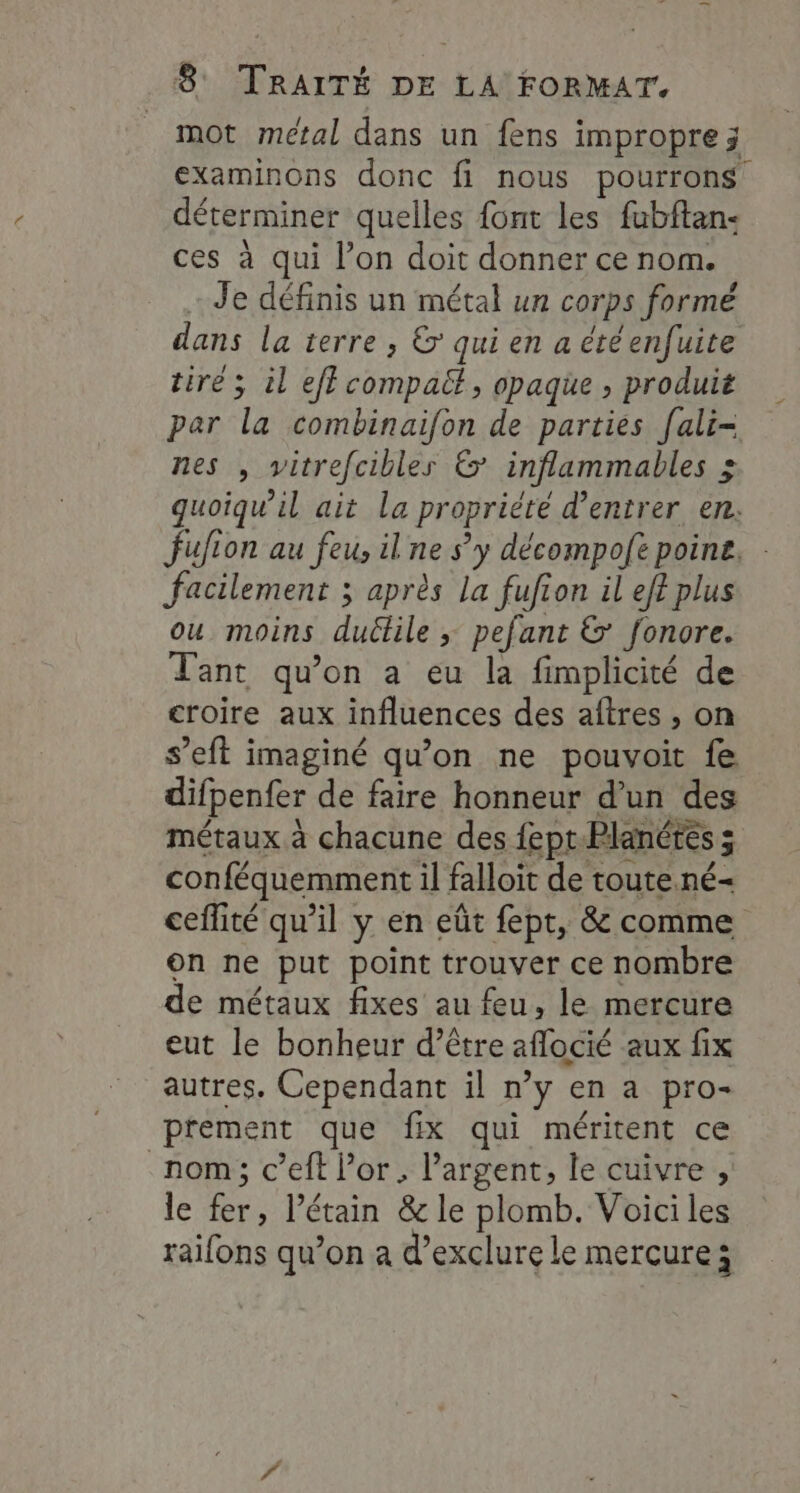 _ mot métal dans un fens impropre ; examinons donc fi nous pourrons déterminer quelles font les fubftan- ces à qui l’on doit donner ce nom. Je définis un métal un corps formé dans la terre , &amp; qui en a étéenfuite tiré ; il ef? compatt, opaque ; produit par la combinaifon de parties fali- nes , vitrefcibles &amp; inflammables &gt; guoiqu’il ait la propriété d'entrer en. fufion au feus ilne s'y décompoft poine, : facilement ; après La fufion il ef? plus ou moins duétile ; pefant &amp; fonore. Tant qu’on a eu la fimplicité de croire aux influences des aftres , on s’eft imaginé qu'on ne pouvoit fe difpenfer de faire honneur d’un des métaux à chacune des fept.Planétes ; conféquemment il falloit de toute.né- cefité qu’il y en eût fept, &amp; comme on ne put point trouver ce nombre de métaux fixes au feu, le mercure eut le bonheur d’être aflocié aux fix autres. Cependant il n’y en a pro- prement que fix qui méritent ce nom; c’eft l'or, l'argent, le cuivre , le fer, l’étain &amp; le plomb. Voici les raifons qu’on a d’exclure le mercure;